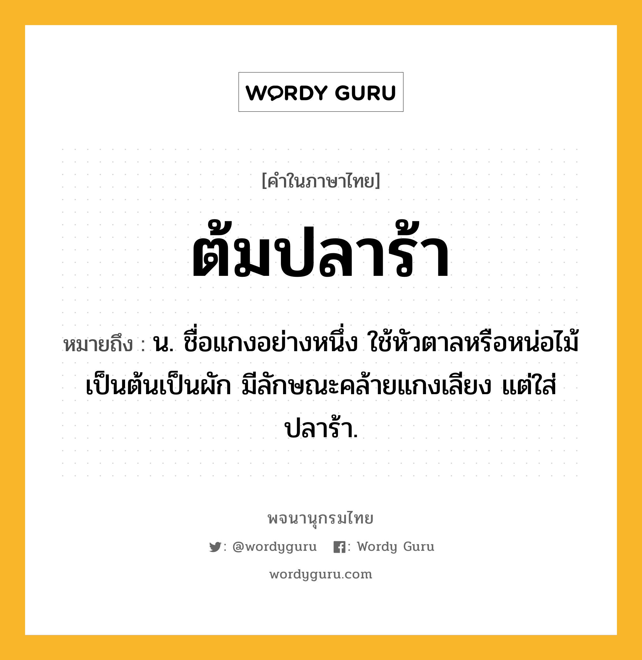 ต้มปลาร้า หมายถึงอะไร?, คำในภาษาไทย ต้มปลาร้า หมายถึง น. ชื่อแกงอย่างหนึ่ง ใช้หัวตาลหรือหน่อไม้เป็นต้นเป็นผัก มีลักษณะคล้ายแกงเลียง แต่ใส่ปลาร้า.