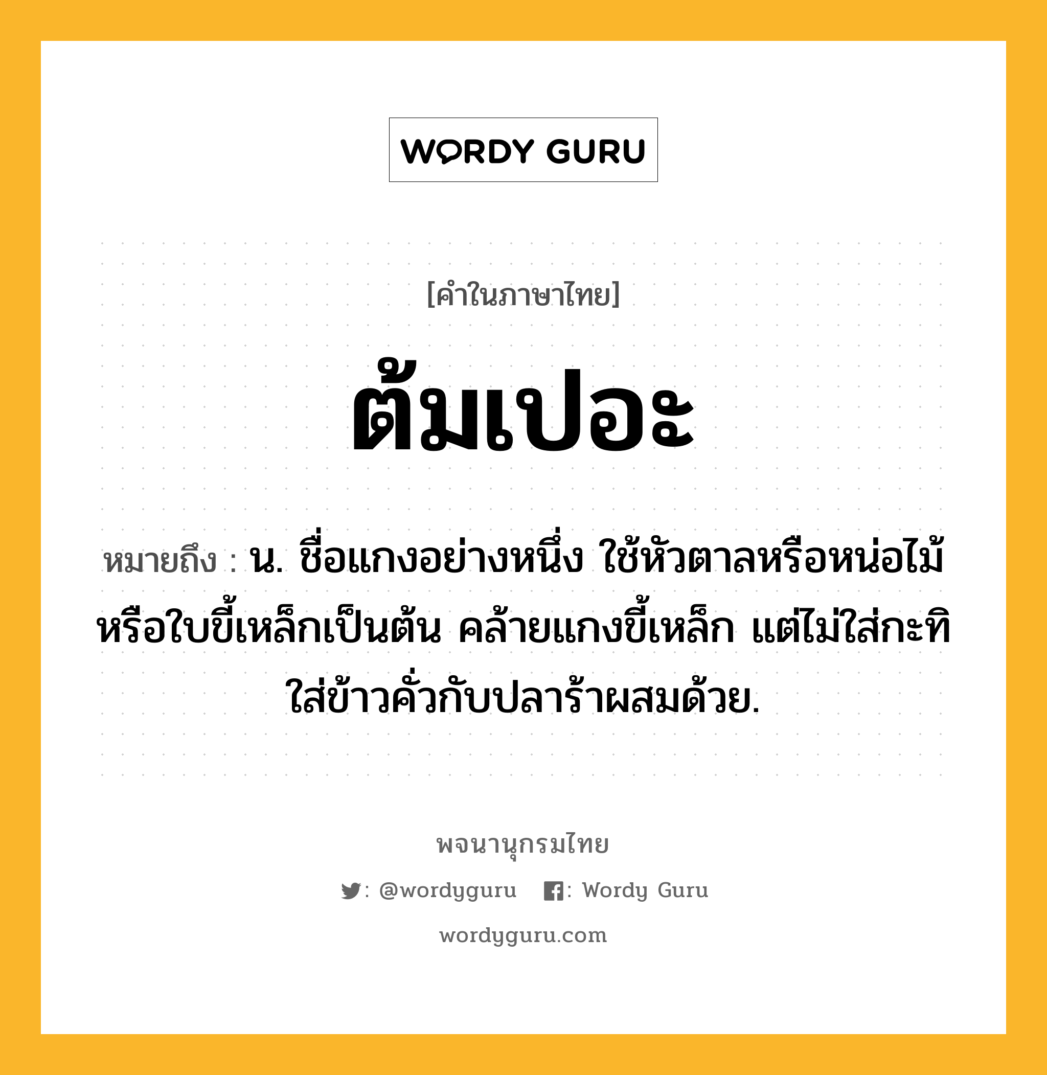 ต้มเปอะ ความหมาย หมายถึงอะไร?, คำในภาษาไทย ต้มเปอะ หมายถึง น. ชื่อแกงอย่างหนึ่ง ใช้หัวตาลหรือหน่อไม้หรือใบขี้เหล็กเป็นต้น คล้ายแกงขี้เหล็ก แต่ไม่ใส่กะทิ ใส่ข้าวคั่วกับปลาร้าผสมด้วย.