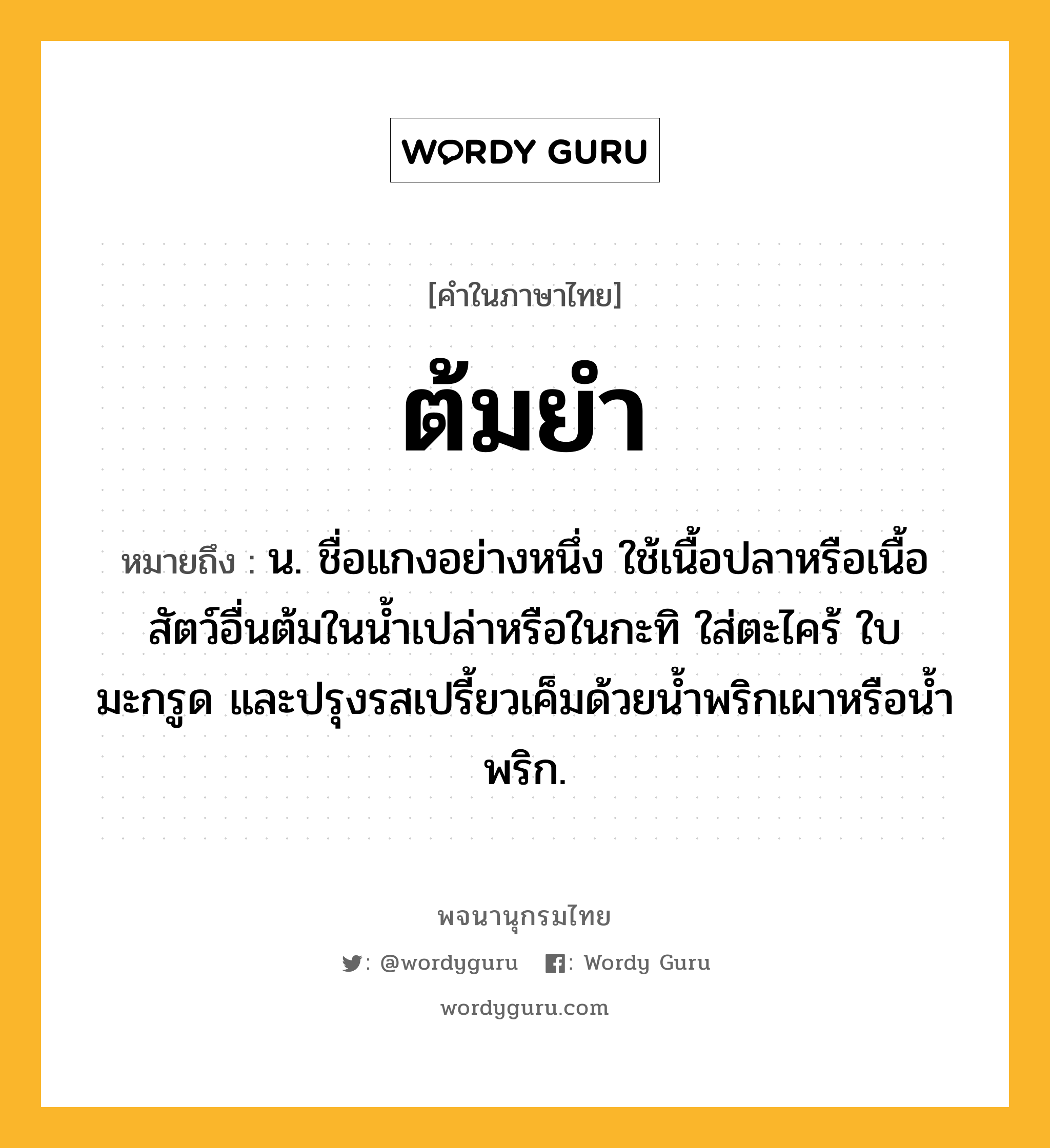 ต้มยำ หมายถึงอะไร?, คำในภาษาไทย ต้มยำ หมายถึง น. ชื่อแกงอย่างหนึ่ง ใช้เนื้อปลาหรือเนื้อสัตว์อื่นต้มในนํ้าเปล่าหรือในกะทิ ใส่ตะไคร้ ใบมะกรูด และปรุงรสเปรี้ยวเค็มด้วยนํ้าพริกเผาหรือนํ้าพริก.