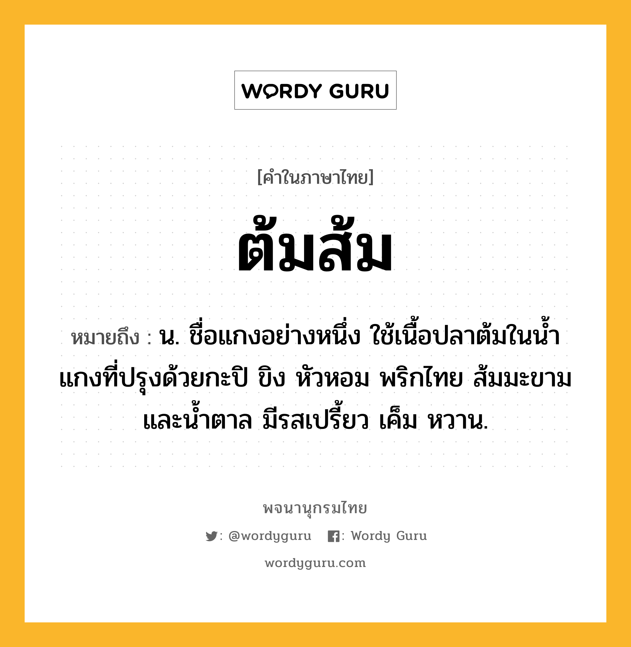 ต้มส้ม หมายถึงอะไร?, คำในภาษาไทย ต้มส้ม หมายถึง น. ชื่อแกงอย่างหนึ่ง ใช้เนื้อปลาต้มในนํ้าแกงที่ปรุงด้วยกะปิ ขิง หัวหอม พริกไทย ส้มมะขาม และนํ้าตาล มีรสเปรี้ยว เค็ม หวาน.