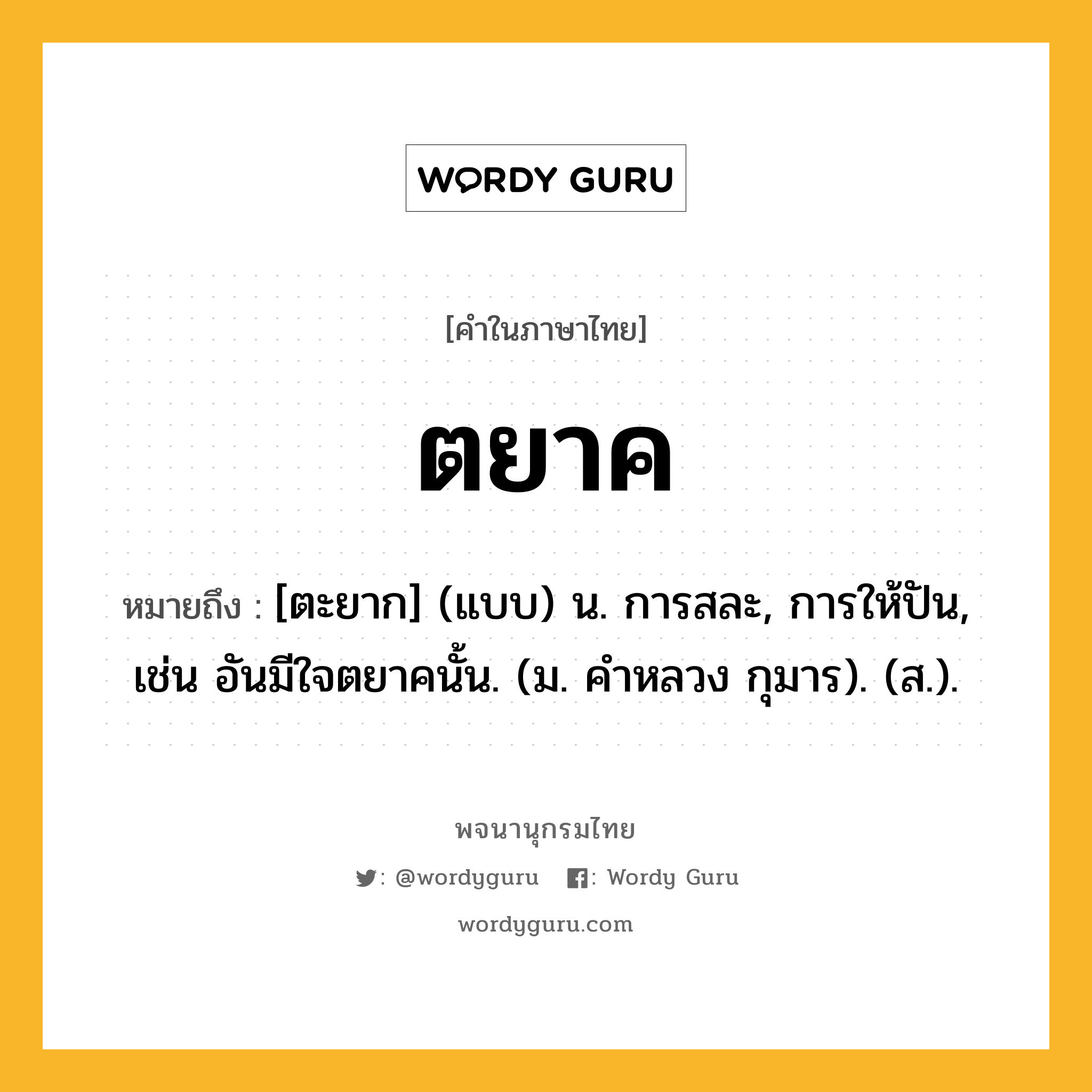 ตยาค หมายถึงอะไร?, คำในภาษาไทย ตยาค หมายถึง [ตะยาก] (แบบ) น. การสละ, การให้ปัน, เช่น อันมีใจตยาคนั้น. (ม. คําหลวง กุมาร). (ส.).