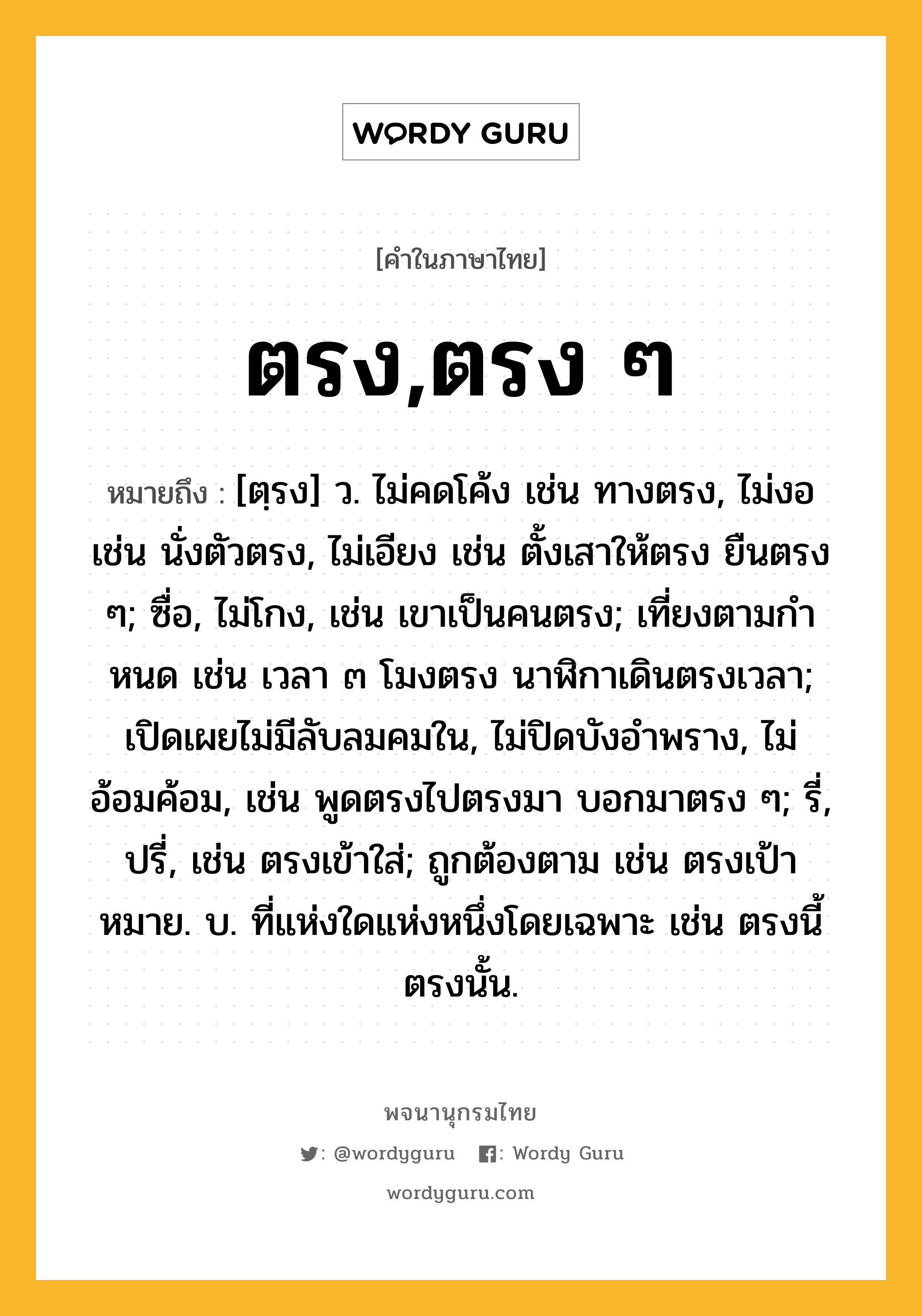 ตรง,ตรง ๆ หมายถึงอะไร?, คำในภาษาไทย ตรง,ตรง ๆ หมายถึง [ตฺรง] ว. ไม่คดโค้ง เช่น ทางตรง, ไม่งอ เช่น นั่งตัวตรง, ไม่เอียง เช่น ตั้งเสาให้ตรง ยืนตรง ๆ; ซื่อ, ไม่โกง, เช่น เขาเป็นคนตรง; เที่ยงตามกําหนด เช่น เวลา ๓ โมงตรง นาฬิกาเดินตรงเวลา; เปิดเผยไม่มีลับลมคมใน, ไม่ปิดบังอําพราง, ไม่อ้อมค้อม, เช่น พูดตรงไปตรงมา บอกมาตรง ๆ; รี่, ปรี่, เช่น ตรงเข้าใส่; ถูกต้องตาม เช่น ตรงเป้าหมาย. บ. ที่แห่งใดแห่งหนึ่งโดยเฉพาะ เช่น ตรงนี้ ตรงนั้น.