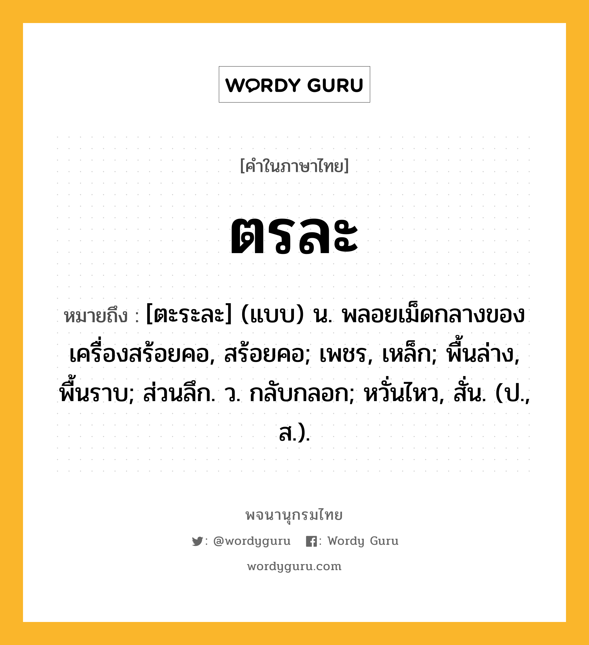 ตรละ หมายถึงอะไร?, คำในภาษาไทย ตรละ หมายถึง [ตะระละ] (แบบ) น. พลอยเม็ดกลางของเครื่องสร้อยคอ, สร้อยคอ; เพชร, เหล็ก; พื้นล่าง, พื้นราบ; ส่วนลึก. ว. กลับกลอก; หวั่นไหว, สั่น. (ป., ส.).