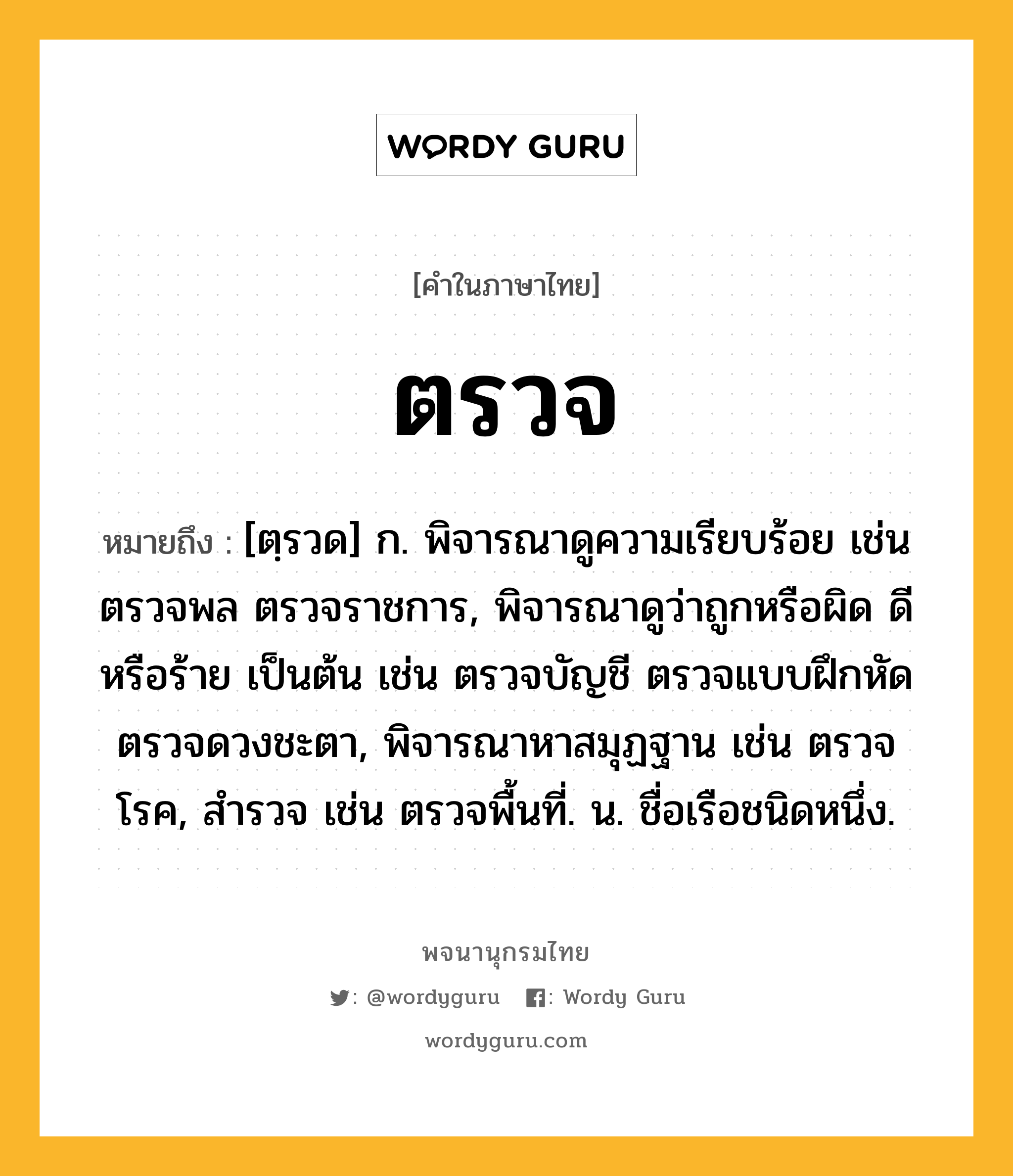 ตรวจ หมายถึงอะไร?, คำในภาษาไทย ตรวจ หมายถึง [ตฺรวด] ก. พิจารณาดูความเรียบร้อย เช่น ตรวจพล ตรวจราชการ, พิจารณาดูว่าถูกหรือผิด ดีหรือร้าย เป็นต้น เช่น ตรวจบัญชี ตรวจแบบฝึกหัด ตรวจดวงชะตา, พิจารณาหาสมุฏฐาน เช่น ตรวจโรค, สํารวจ เช่น ตรวจพื้นที่. น. ชื่อเรือชนิดหนึ่ง.