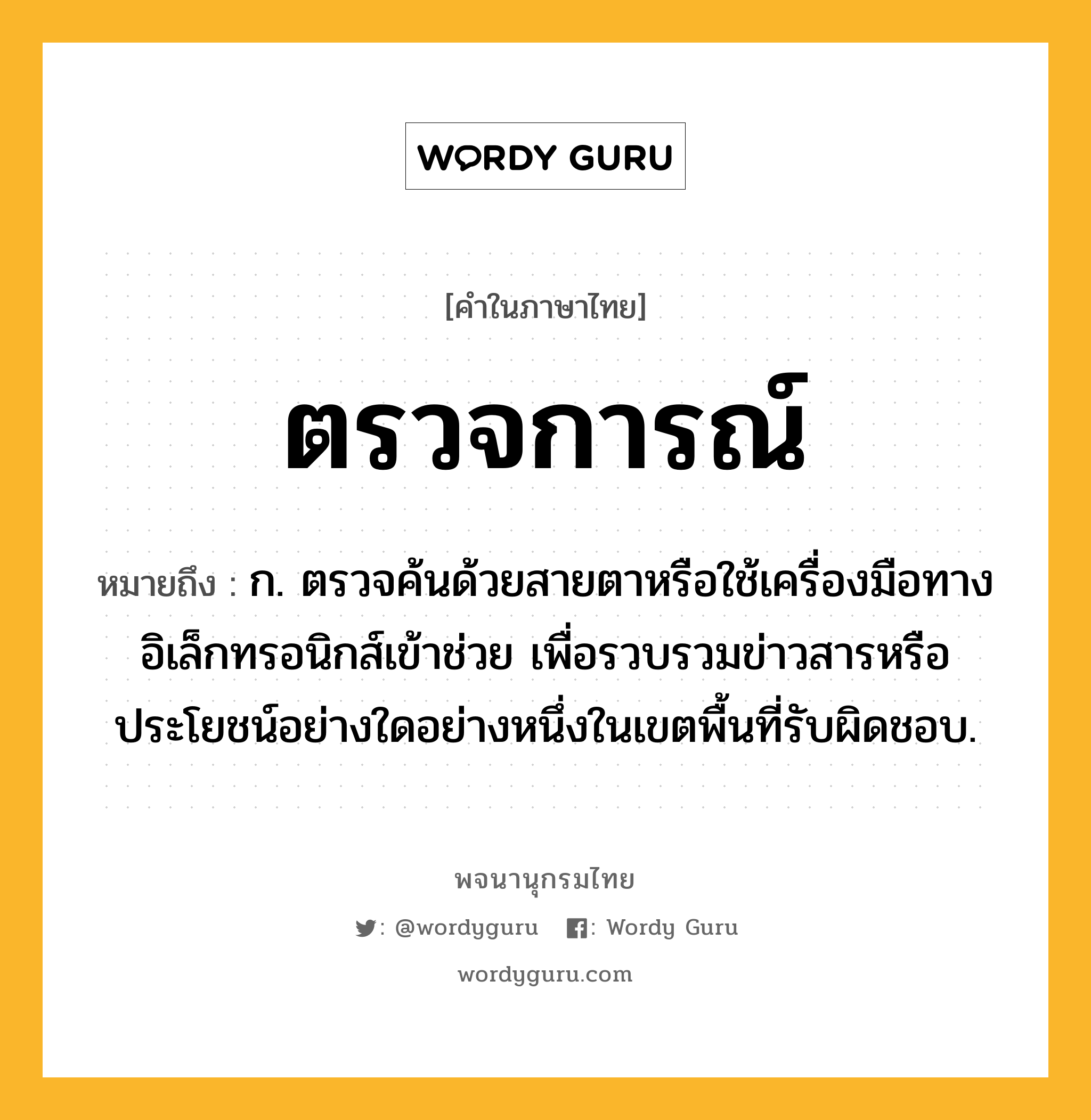 ตรวจการณ์ หมายถึงอะไร?, คำในภาษาไทย ตรวจการณ์ หมายถึง ก. ตรวจค้นด้วยสายตาหรือใช้เครื่องมือทางอิเล็กทรอนิกส์เข้าช่วย เพื่อรวบรวมข่าวสารหรือประโยชน์อย่างใดอย่างหนึ่งในเขตพื้นที่รับผิดชอบ.