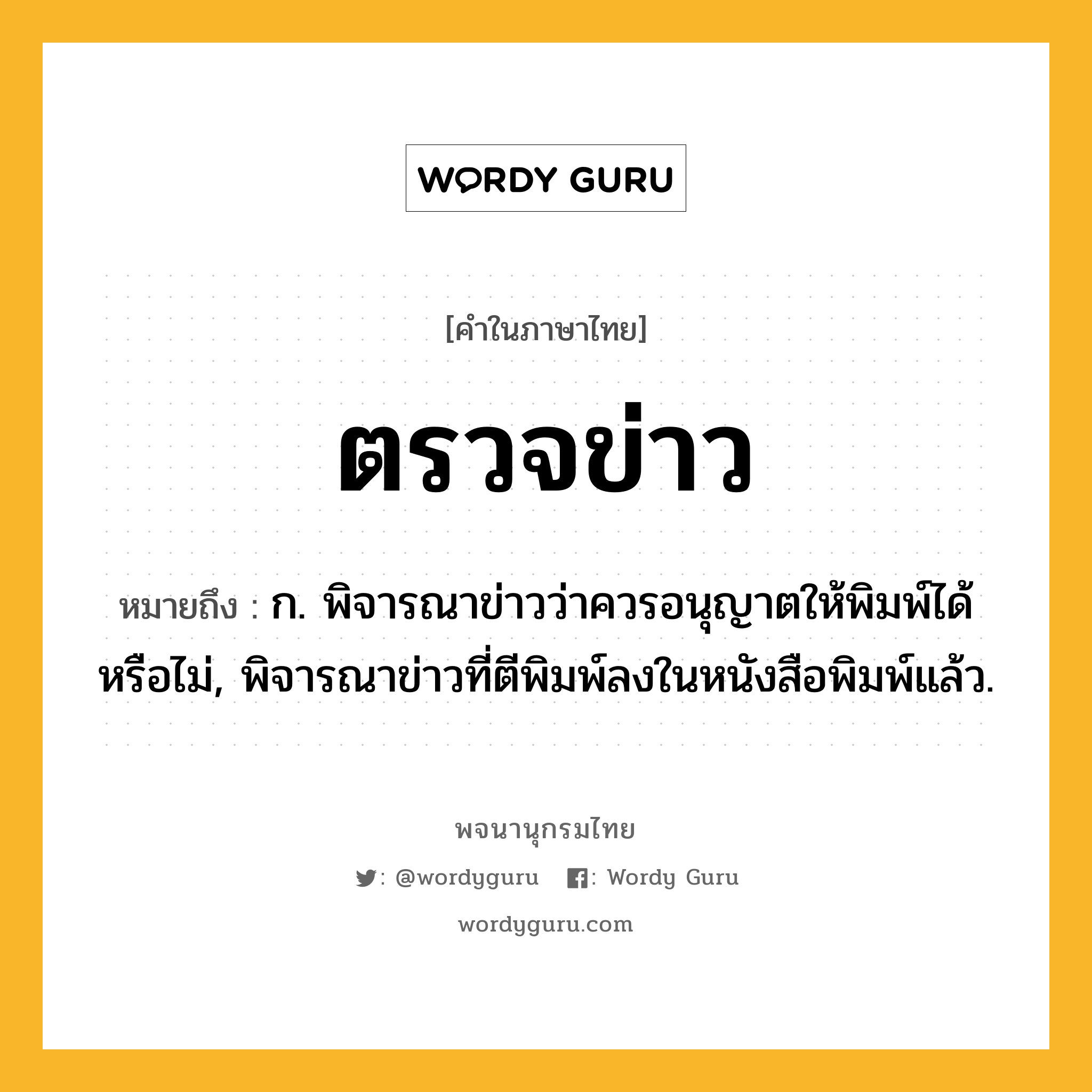 ตรวจข่าว หมายถึงอะไร?, คำในภาษาไทย ตรวจข่าว หมายถึง ก. พิจารณาข่าวว่าควรอนุญาตให้พิมพ์ได้หรือไม่, พิจารณาข่าวที่ตีพิมพ์ลงในหนังสือพิมพ์แล้ว.