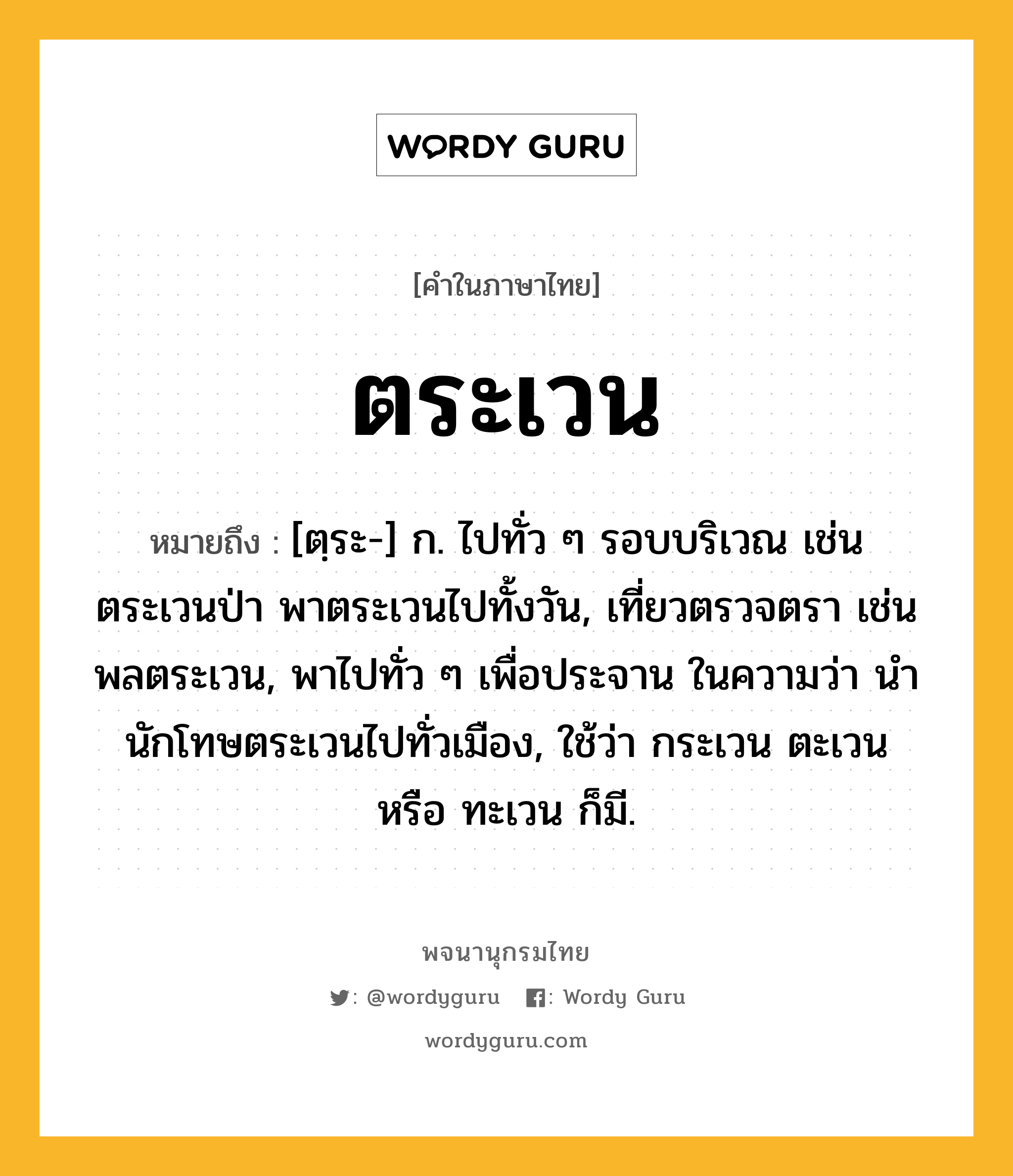 ตระเวน หมายถึงอะไร?, คำในภาษาไทย ตระเวน หมายถึง [ตฺระ-] ก. ไปทั่ว ๆ รอบบริเวณ เช่น ตระเวนป่า พาตระเวนไปทั้งวัน, เที่ยวตรวจตรา เช่น พลตระเวน, พาไปทั่ว ๆ เพื่อประจาน ในความว่า นํานักโทษตระเวนไปทั่วเมือง, ใช้ว่า กระเวน ตะเวน หรือ ทะเวน ก็มี.