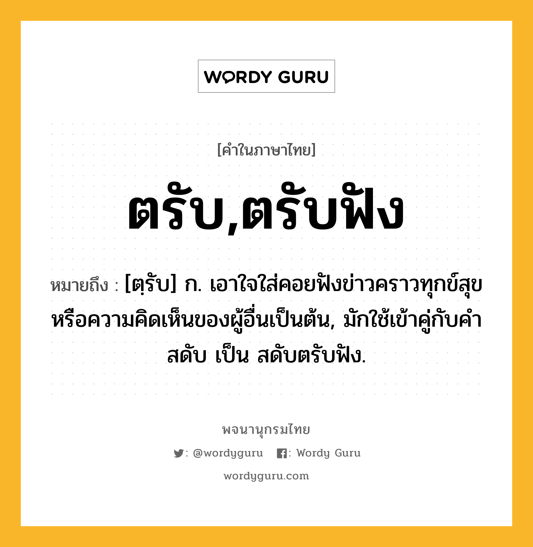 ตรับ,ตรับฟัง หมายถึงอะไร?, คำในภาษาไทย ตรับ,ตรับฟัง หมายถึง [ตฺรับ] ก. เอาใจใส่คอยฟังข่าวคราวทุกข์สุขหรือความคิดเห็นของผู้อื่นเป็นต้น, มักใช้เข้าคู่กับคำ สดับ เป็น สดับตรับฟัง.