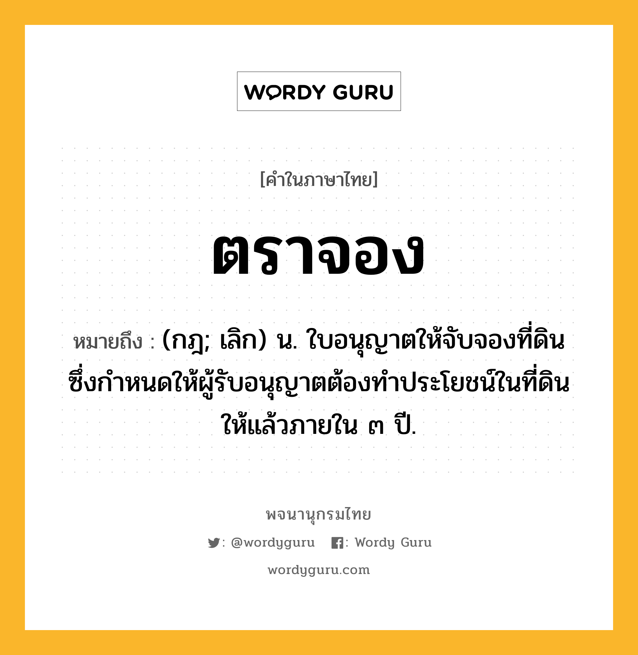 ตราจอง หมายถึงอะไร?, คำในภาษาไทย ตราจอง หมายถึง (กฎ; เลิก) น. ใบอนุญาตให้จับจองที่ดิน ซึ่งกําหนดให้ผู้รับอนุญาตต้องทําประโยชน์ในที่ดินให้แล้วภายใน ๓ ปี.