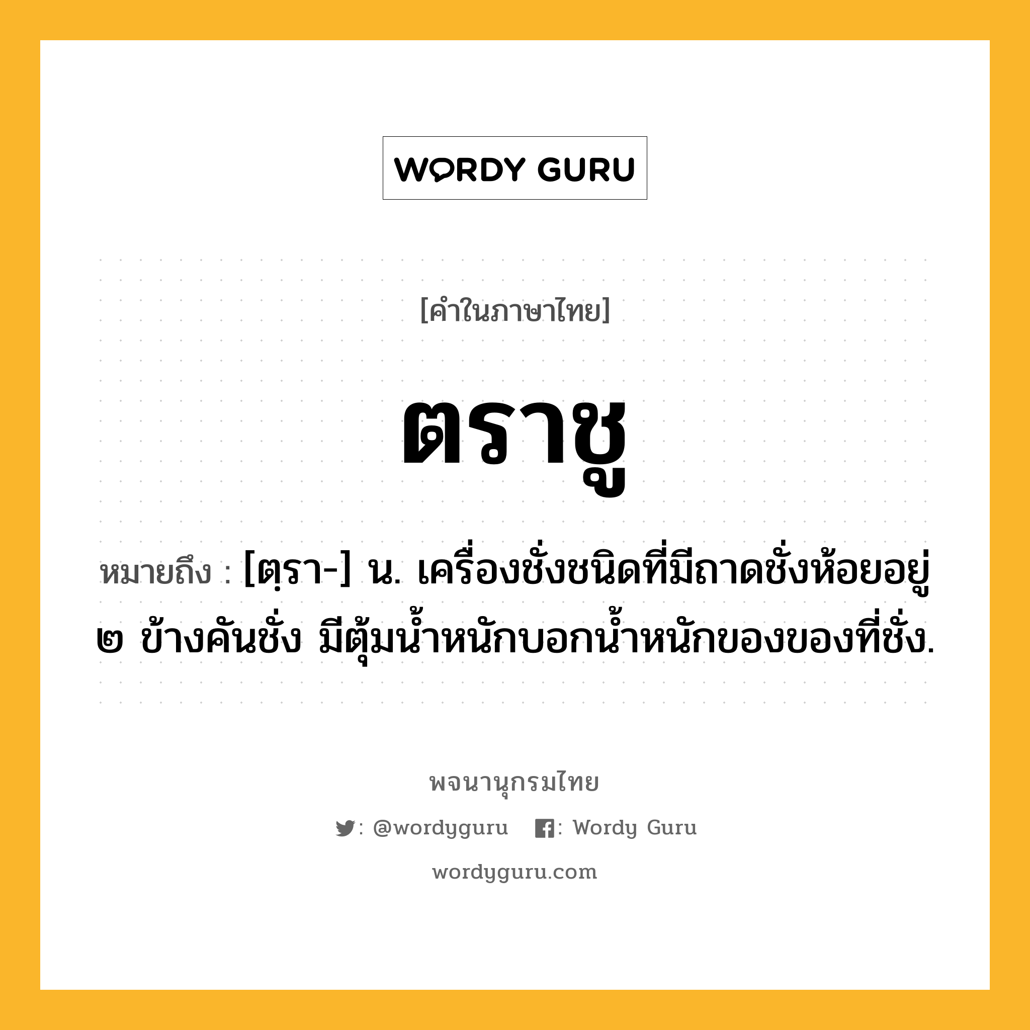 ตราชู หมายถึงอะไร?, คำในภาษาไทย ตราชู หมายถึง [ตฺรา-] น. เครื่องชั่งชนิดที่มีถาดชั่งห้อยอยู่ ๒ ข้างคันชั่ง มีตุ้มน้ำหนักบอกนํ้าหนักของของที่ชั่ง.