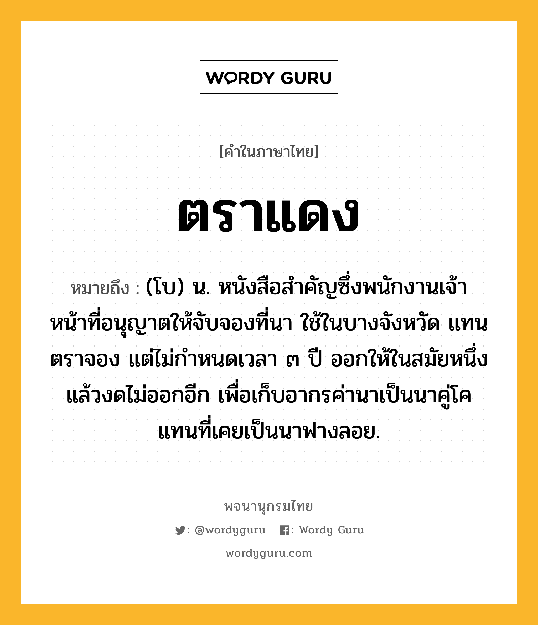 ตราแดง หมายถึงอะไร?, คำในภาษาไทย ตราแดง หมายถึง (โบ) น. หนังสือสําคัญซึ่งพนักงานเจ้าหน้าที่อนุญาตให้จับจองที่นา ใช้ในบางจังหวัด แทนตราจอง แต่ไม่กําหนดเวลา ๓ ปี ออกให้ในสมัยหนึ่ง แล้วงดไม่ออกอีก เพื่อเก็บอากรค่านาเป็นนาคู่โค แทนที่เคยเป็นนาฟางลอย.