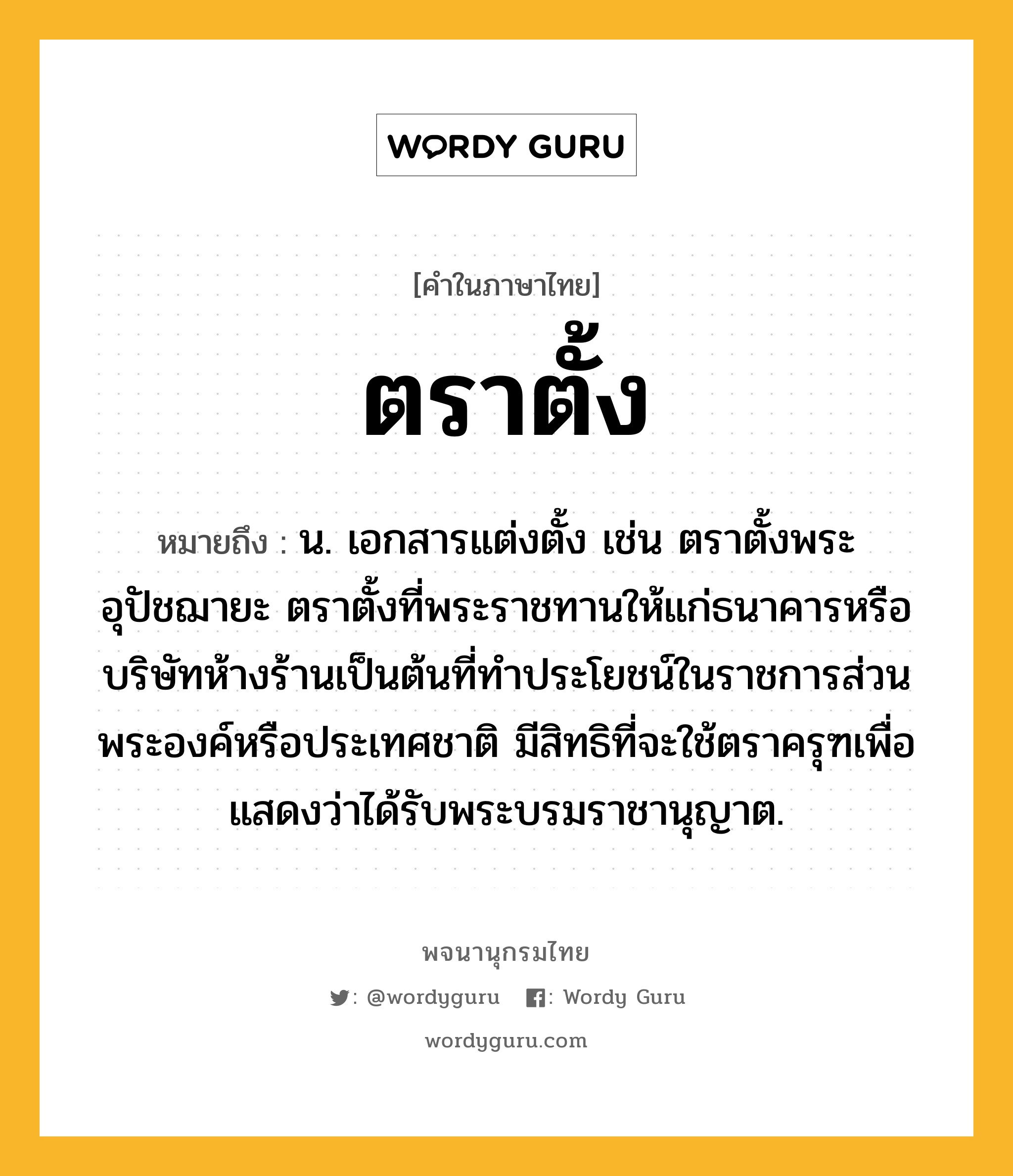 ตราตั้ง ความหมาย หมายถึงอะไร?, คำในภาษาไทย ตราตั้ง หมายถึง น. เอกสารแต่งตั้ง เช่น ตราตั้งพระอุปัชฌายะ ตราตั้งที่พระราชทานให้แก่ธนาคารหรือบริษัทห้างร้านเป็นต้นที่ทําประโยชน์ในราชการส่วนพระองค์หรือประเทศชาติ มีสิทธิที่จะใช้ตราครุฑเพื่อแสดงว่าได้รับพระบรมราชานุญาต.