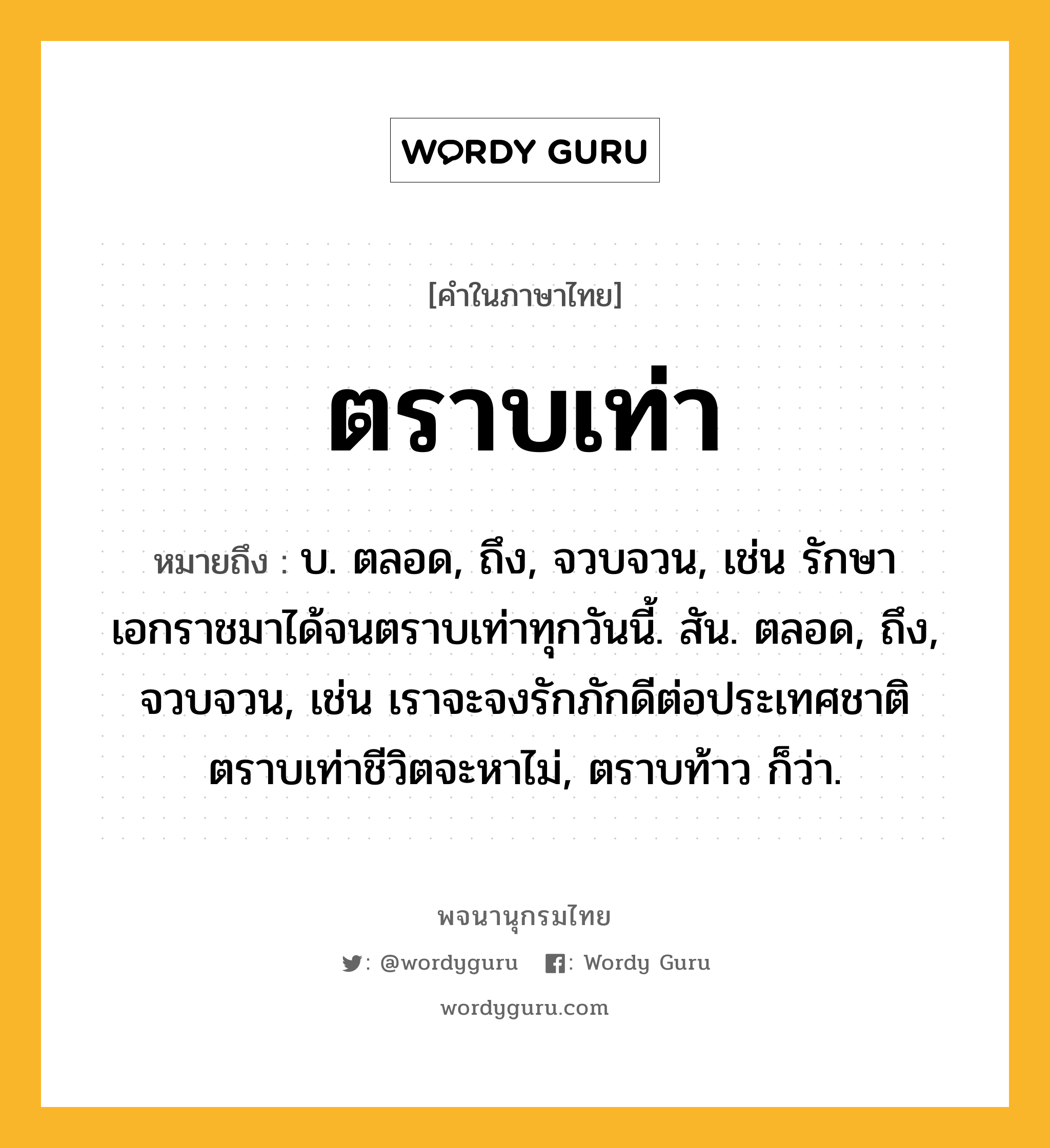 ตราบเท่า หมายถึงอะไร?, คำในภาษาไทย ตราบเท่า หมายถึง บ. ตลอด, ถึง, จวบจวน, เช่น รักษาเอกราชมาได้จนตราบเท่าทุกวันนี้. สัน. ตลอด, ถึง, จวบจวน, เช่น เราจะจงรักภักดีต่อประเทศชาติตราบเท่าชีวิตจะหาไม่, ตราบท้าว ก็ว่า.