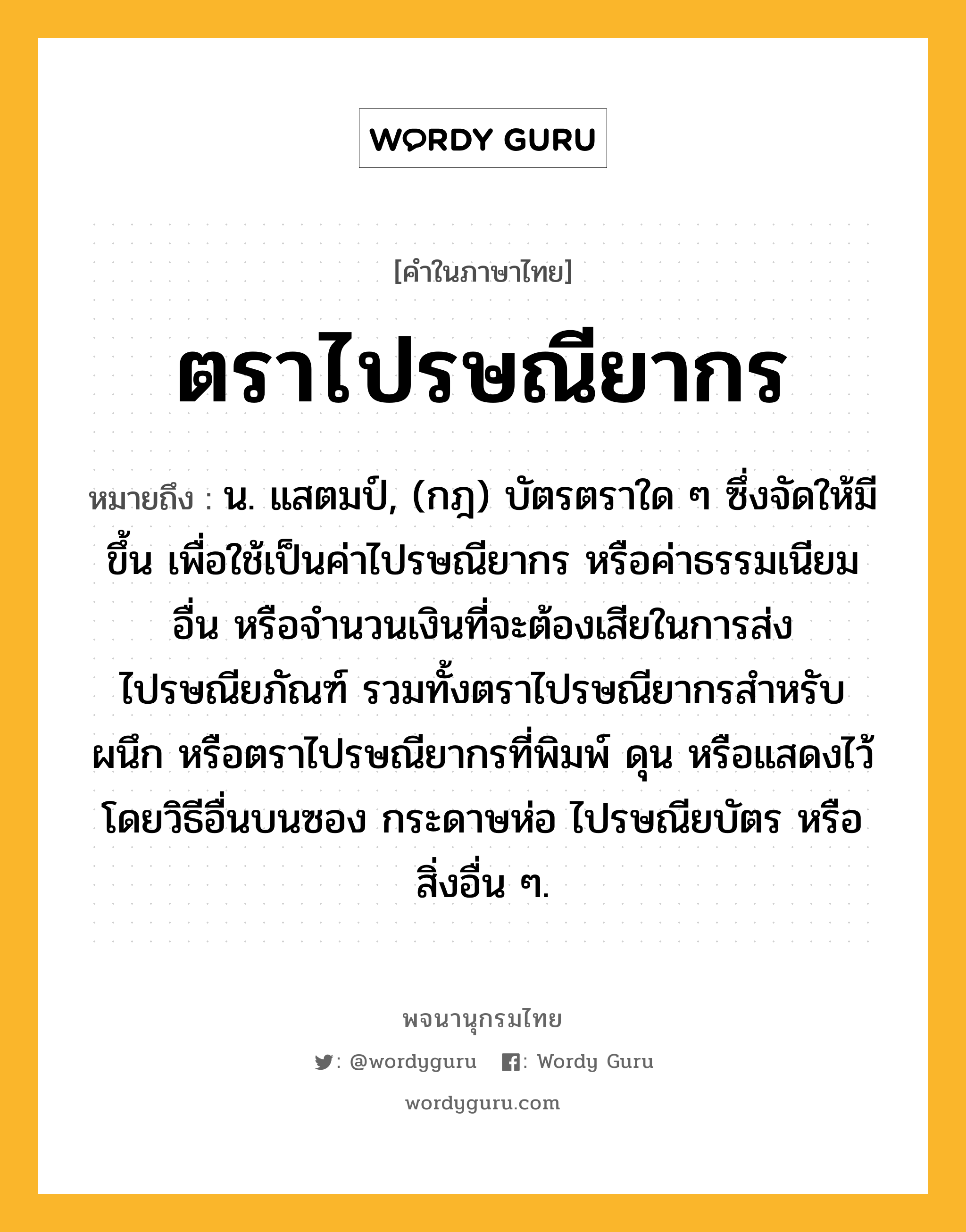 ตราไปรษณียากร หมายถึงอะไร?, คำในภาษาไทย ตราไปรษณียากร หมายถึง น. แสตมป์, (กฎ) บัตรตราใด ๆ ซึ่งจัดให้มีขึ้น เพื่อใช้เป็นค่าไปรษณียากร หรือค่าธรรมเนียมอื่น หรือจํานวนเงินที่จะต้องเสียในการส่งไปรษณียภัณฑ์ รวมทั้งตราไปรษณียากรสําหรับผนึก หรือตราไปรษณียากรที่พิมพ์ ดุน หรือแสดงไว้โดยวิธีอื่นบนซอง กระดาษห่อ ไปรษณียบัตร หรือสิ่งอื่น ๆ.