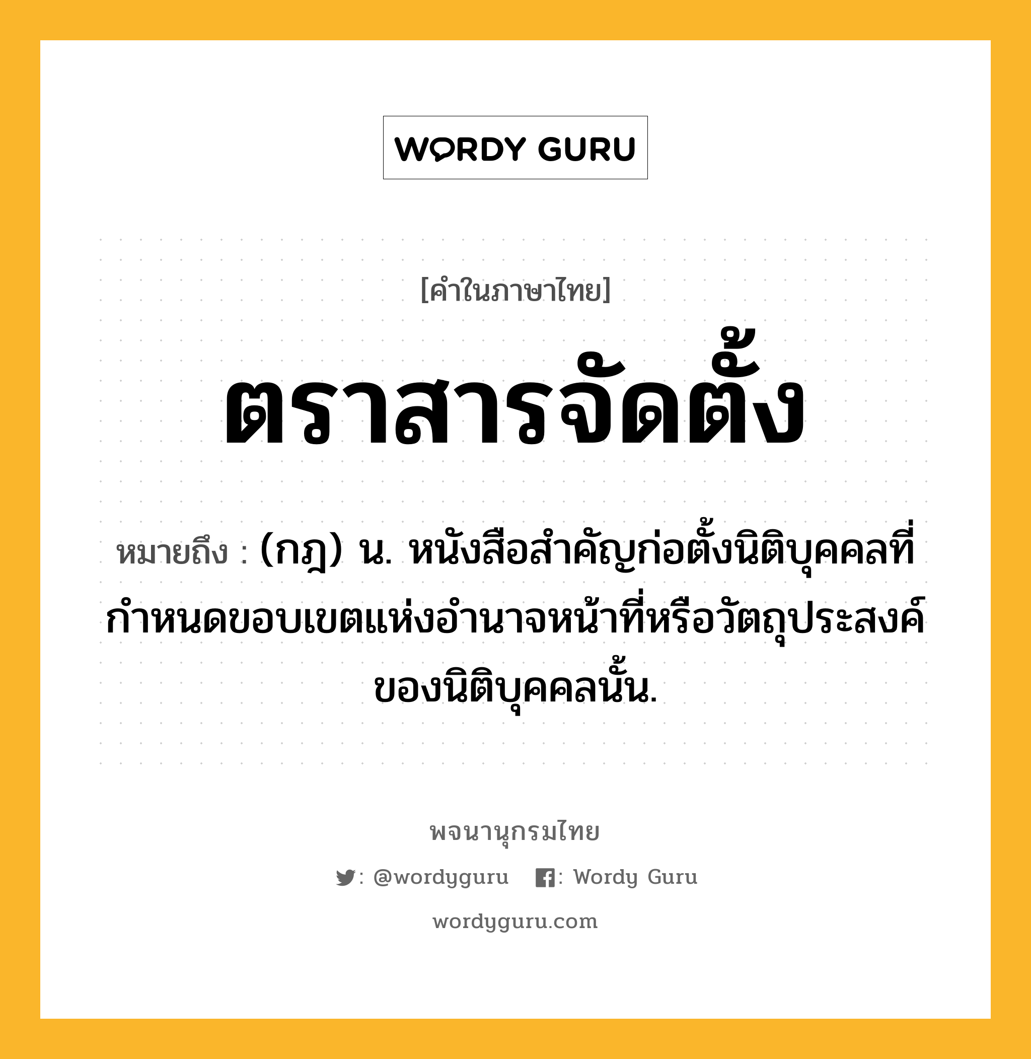 ตราสารจัดตั้ง หมายถึงอะไร?, คำในภาษาไทย ตราสารจัดตั้ง หมายถึง (กฎ) น. หนังสือสำคัญก่อตั้งนิติบุคคลที่กำหนดขอบเขตแห่งอำนาจหน้าที่หรือวัตถุประสงค์ของนิติบุคคลนั้น.