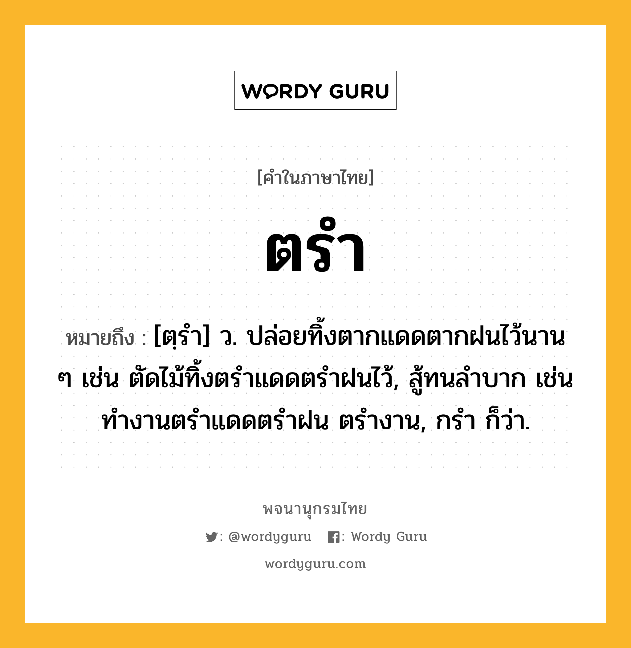 ตรำ หมายถึงอะไร?, คำในภาษาไทย ตรำ หมายถึง [ตฺรํา] ว. ปล่อยทิ้งตากแดดตากฝนไว้นาน ๆ เช่น ตัดไม้ทิ้งตรําแดดตรําฝนไว้, สู้ทนลําบาก เช่น ทํางานตรําแดดตรําฝน ตรํางาน, กรํา ก็ว่า.