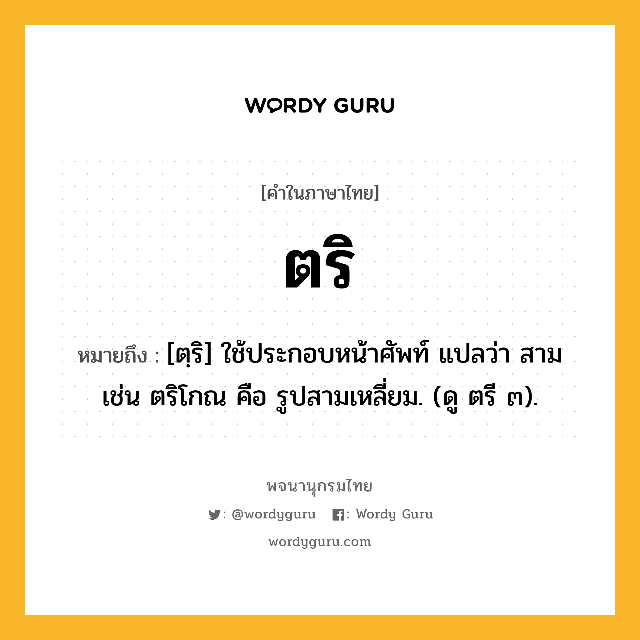 ตริ หมายถึงอะไร?, คำในภาษาไทย ตริ หมายถึง [ตฺริ] ใช้ประกอบหน้าศัพท์ แปลว่า สาม เช่น ตริโกณ คือ รูปสามเหลี่ยม. (ดู ตรี ๓).