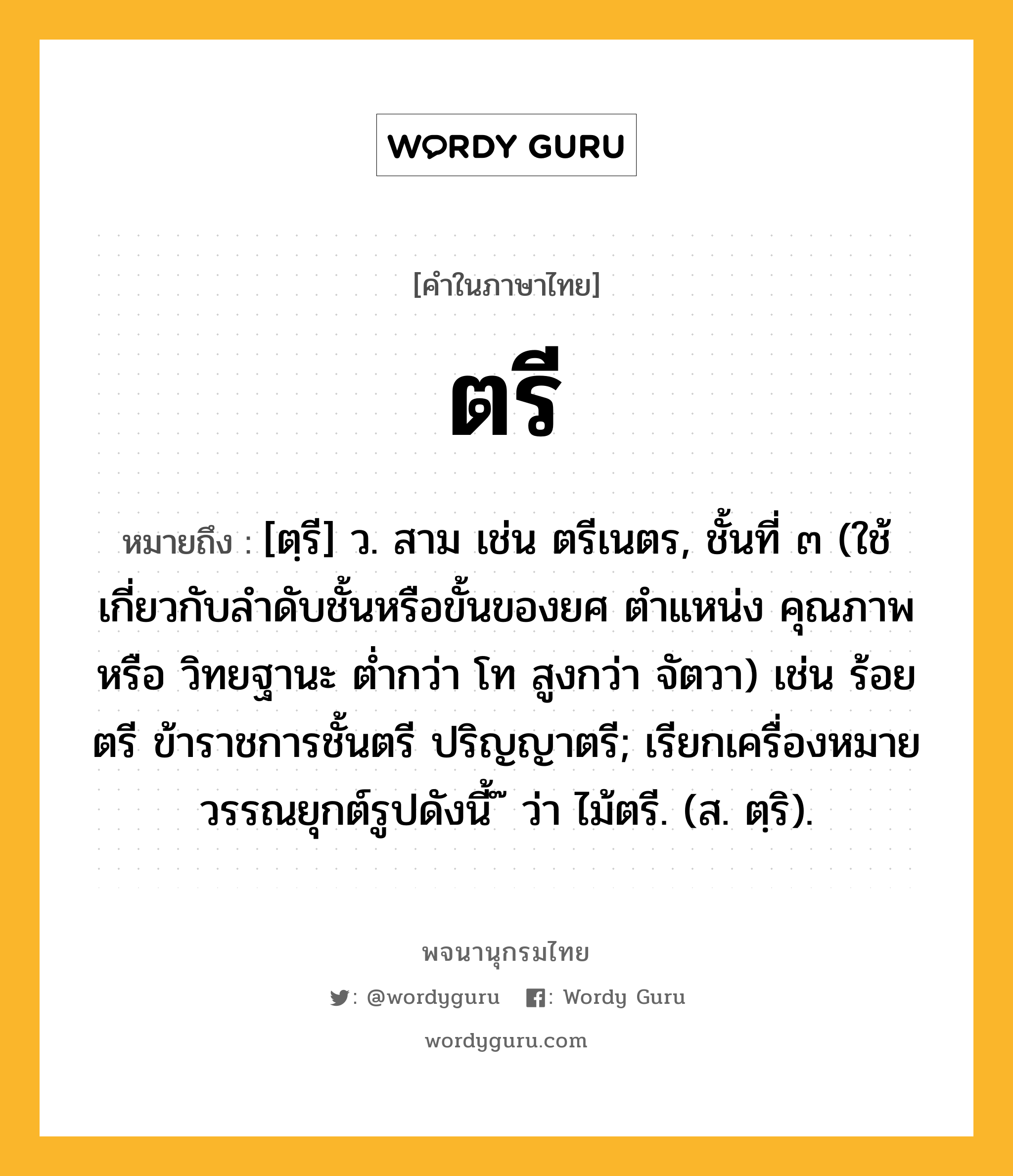 ตรี หมายถึงอะไร?, คำในภาษาไทย ตรี หมายถึง [ตฺรี] ว. สาม เช่น ตรีเนตร, ชั้นที่ ๓ (ใช้เกี่ยวกับลําดับชั้นหรือขั้นของยศ ตําแหน่ง คุณภาพ หรือ วิทยฐานะ ตํ่ากว่า โท สูงกว่า จัตวา) เช่น ร้อยตรี ข้าราชการชั้นตรี ปริญญาตรี; เรียกเครื่องหมายวรรณยุกต์รูปดังนี้ ๊ ว่า ไม้ตรี. (ส. ตฺริ).