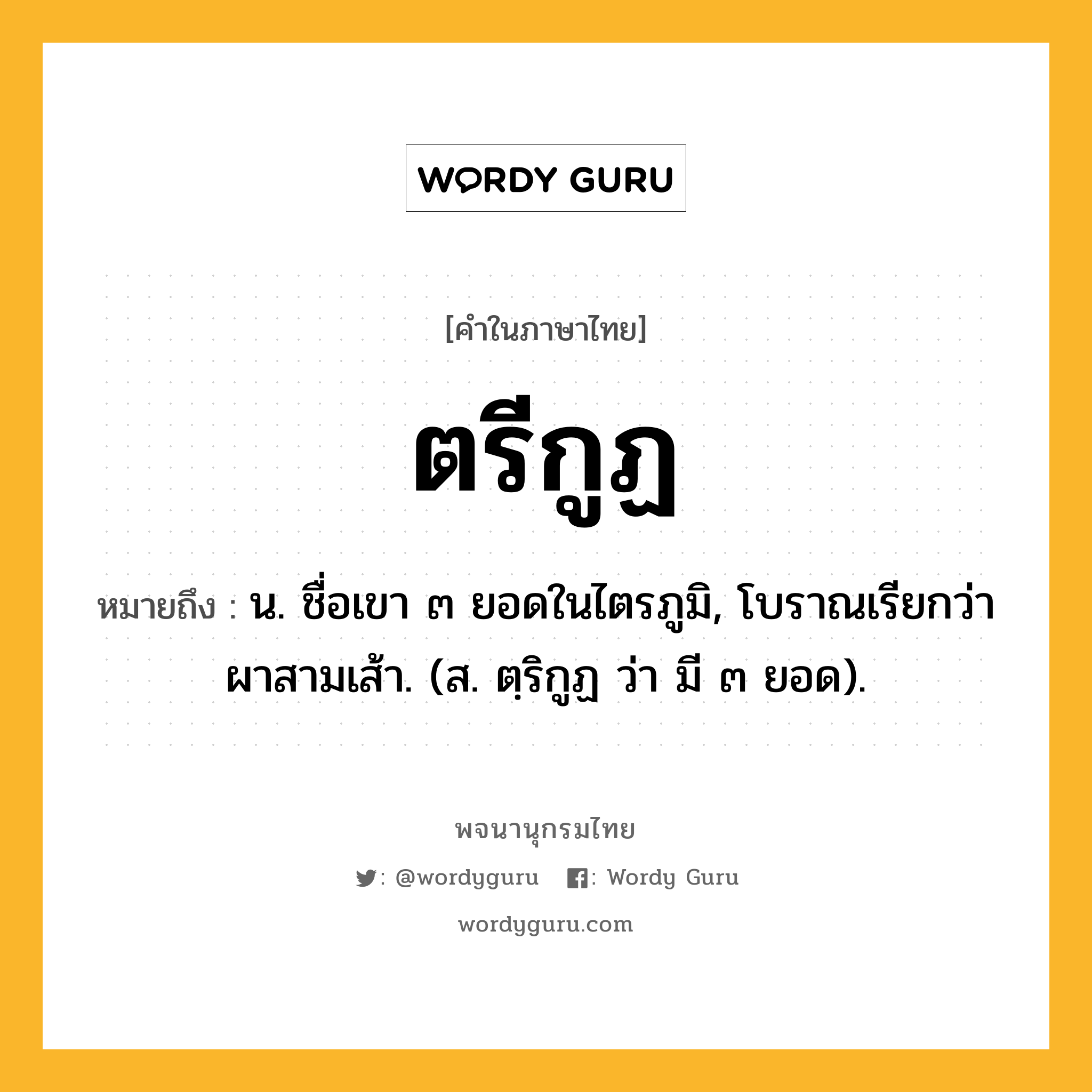 ตรีกูฏ หมายถึงอะไร?, คำในภาษาไทย ตรีกูฏ หมายถึง น. ชื่อเขา ๓ ยอดในไตรภูมิ, โบราณเรียกว่า ผาสามเส้า. (ส. ตฺริกูฏ ว่า มี ๓ ยอด).