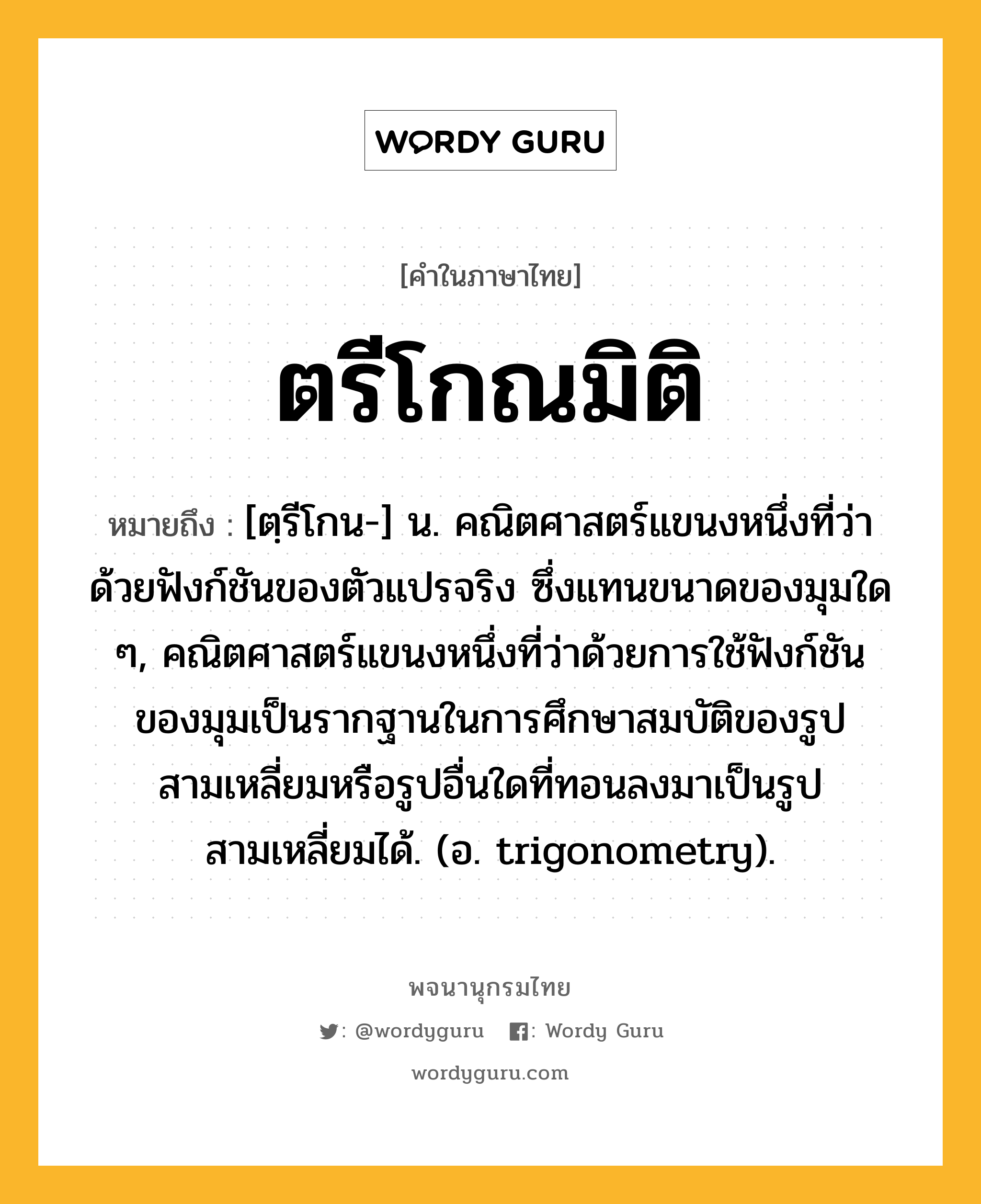 ตรีโกณมิติ หมายถึงอะไร?, คำในภาษาไทย ตรีโกณมิติ หมายถึง [ตฺรีโกน-] น. คณิตศาสตร์แขนงหนึ่งที่ว่าด้วยฟังก์ชันของตัวแปรจริง ซึ่งแทนขนาดของมุมใด ๆ, คณิตศาสตร์แขนงหนึ่งที่ว่าด้วยการใช้ฟังก์ชันของมุมเป็นรากฐานในการศึกษาสมบัติของรูปสามเหลี่ยมหรือรูปอื่นใดที่ทอนลงมาเป็นรูปสามเหลี่ยมได้. (อ. trigonometry).