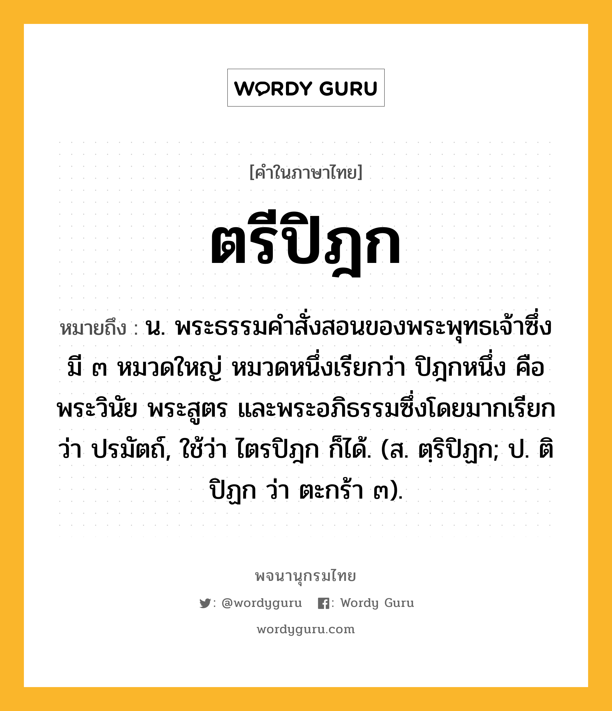 ตรีปิฎก หมายถึงอะไร?, คำในภาษาไทย ตรีปิฎก หมายถึง น. พระธรรมคําสั่งสอนของพระพุทธเจ้าซึ่งมี ๓ หมวดใหญ่ หมวดหนึ่งเรียกว่า ปิฎกหนึ่ง คือ พระวินัย พระสูตร และพระอภิธรรมซึ่งโดยมากเรียกว่า ปรมัตถ์, ใช้ว่า ไตรปิฎก ก็ได้. (ส. ตฺริปิฏก; ป. ติปิฏก ว่า ตะกร้า ๓).