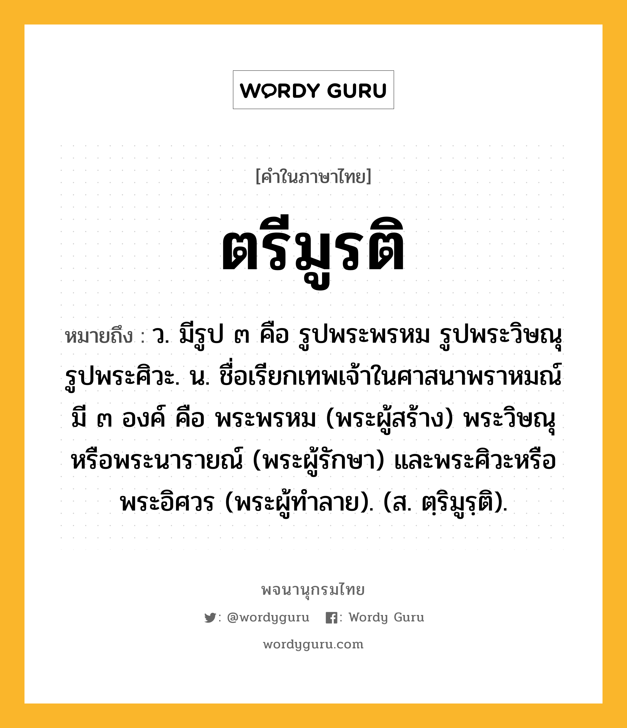 ตรีมูรติ หมายถึงอะไร?, คำในภาษาไทย ตรีมูรติ หมายถึง ว. มีรูป ๓ คือ รูปพระพรหม รูปพระวิษณุ รูปพระศิวะ. น. ชื่อเรียกเทพเจ้าในศาสนาพราหมณ์ มี ๓ องค์ คือ พระพรหม (พระผู้สร้าง) พระวิษณุหรือพระนารายณ์ (พระผู้รักษา) และพระศิวะหรือพระอิศวร (พระผู้ทําลาย). (ส. ตฺริมูรฺติ).