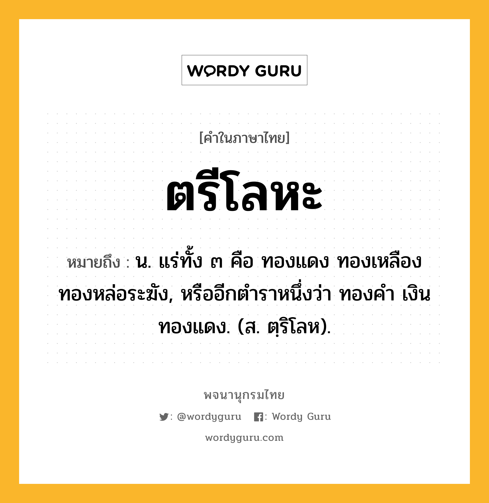 ตรีโลหะ หมายถึงอะไร?, คำในภาษาไทย ตรีโลหะ หมายถึง น. แร่ทั้ง ๓ คือ ทองแดง ทองเหลือง ทองหล่อระฆัง, หรืออีกตําราหนึ่งว่า ทองคํา เงิน ทองแดง. (ส. ตฺริโลห).