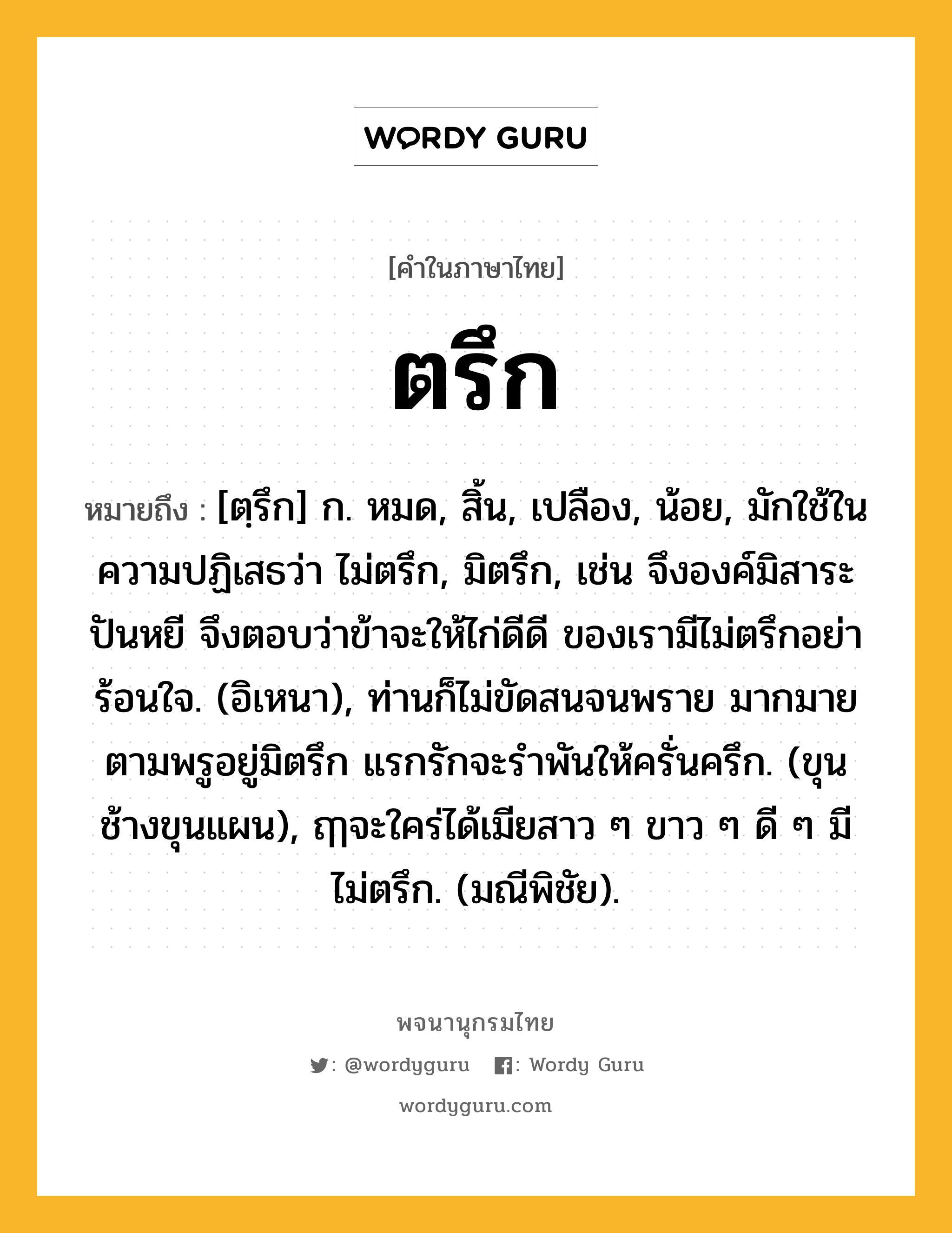 ตรึก หมายถึงอะไร?, คำในภาษาไทย ตรึก หมายถึง [ตฺรึก] ก. หมด, สิ้น, เปลือง, น้อย, มักใช้ในความปฏิเสธว่า ไม่ตรึก, มิตรึก, เช่น จึงองค์มิสาระปันหยี จึงตอบว่าข้าจะให้ไก่ดีดี ของเรามีไม่ตรึกอย่าร้อนใจ. (อิเหนา), ท่านก็ไม่ขัดสนจนพราย มากมายตามพรูอยู่มิตรึก แรกรักจะรําพันให้ครั่นครึก. (ขุนช้างขุนแผน), ฤๅจะใคร่ได้เมียสาว ๆ ขาว ๆ ดี ๆ มีไม่ตรึก. (มณีพิชัย).