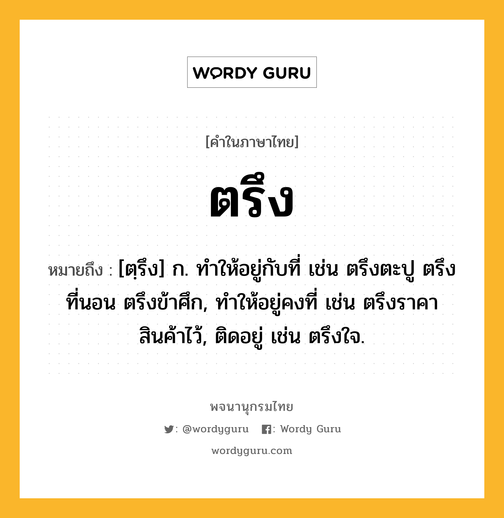 ตรึง หมายถึงอะไร?, คำในภาษาไทย ตรึง หมายถึง [ตฺรึง] ก. ทําให้อยู่กับที่ เช่น ตรึงตะปู ตรึงที่นอน ตรึงข้าศึก, ทําให้อยู่คงที่ เช่น ตรึงราคาสินค้าไว้, ติดอยู่ เช่น ตรึงใจ.