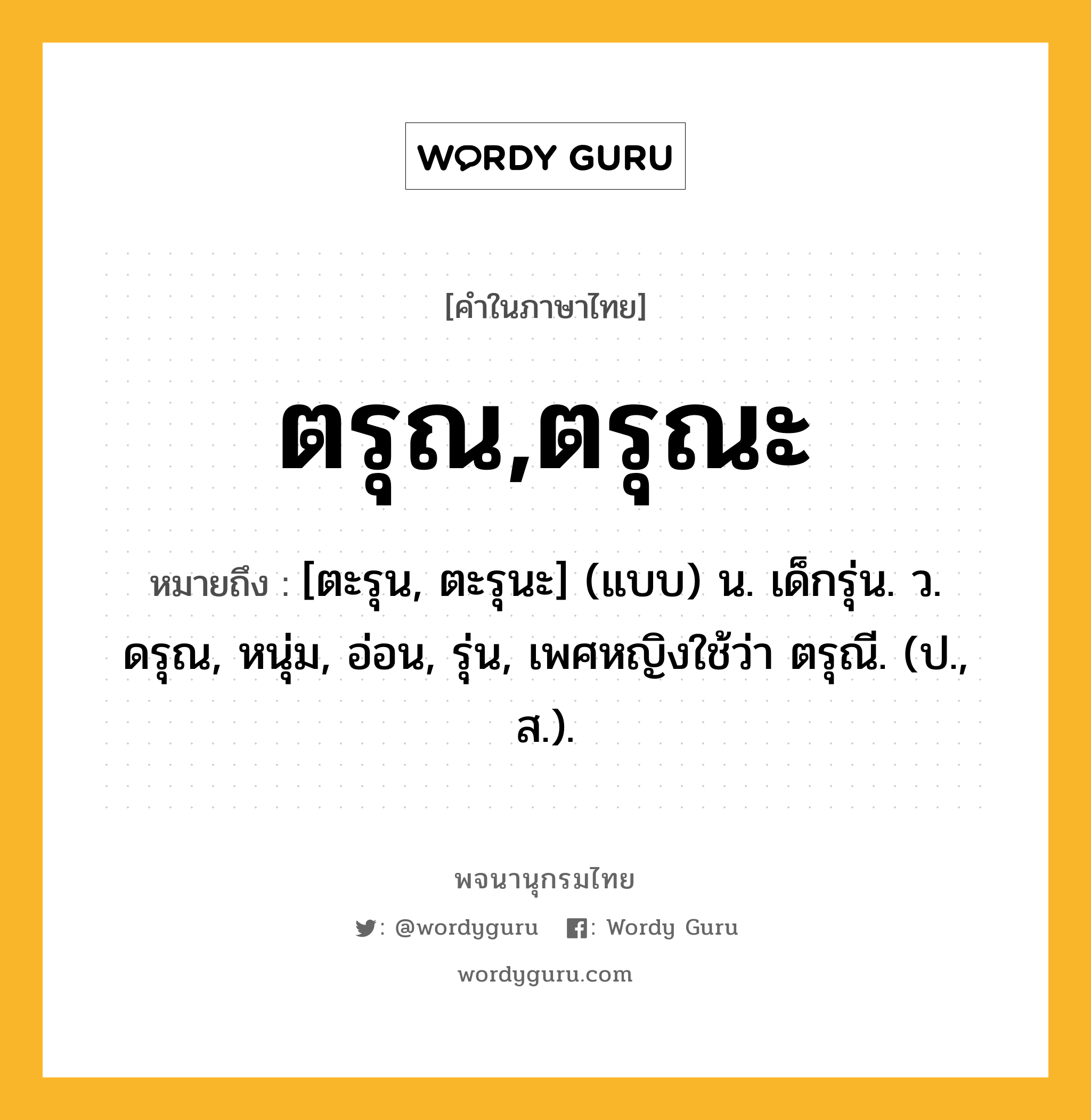 ตรุณ,ตรุณะ หมายถึงอะไร?, คำในภาษาไทย ตรุณ,ตรุณะ หมายถึง [ตะรุน, ตะรุนะ] (แบบ) น. เด็กรุ่น. ว. ดรุณ, หนุ่ม, อ่อน, รุ่น, เพศหญิงใช้ว่า ตรุณี. (ป., ส.).