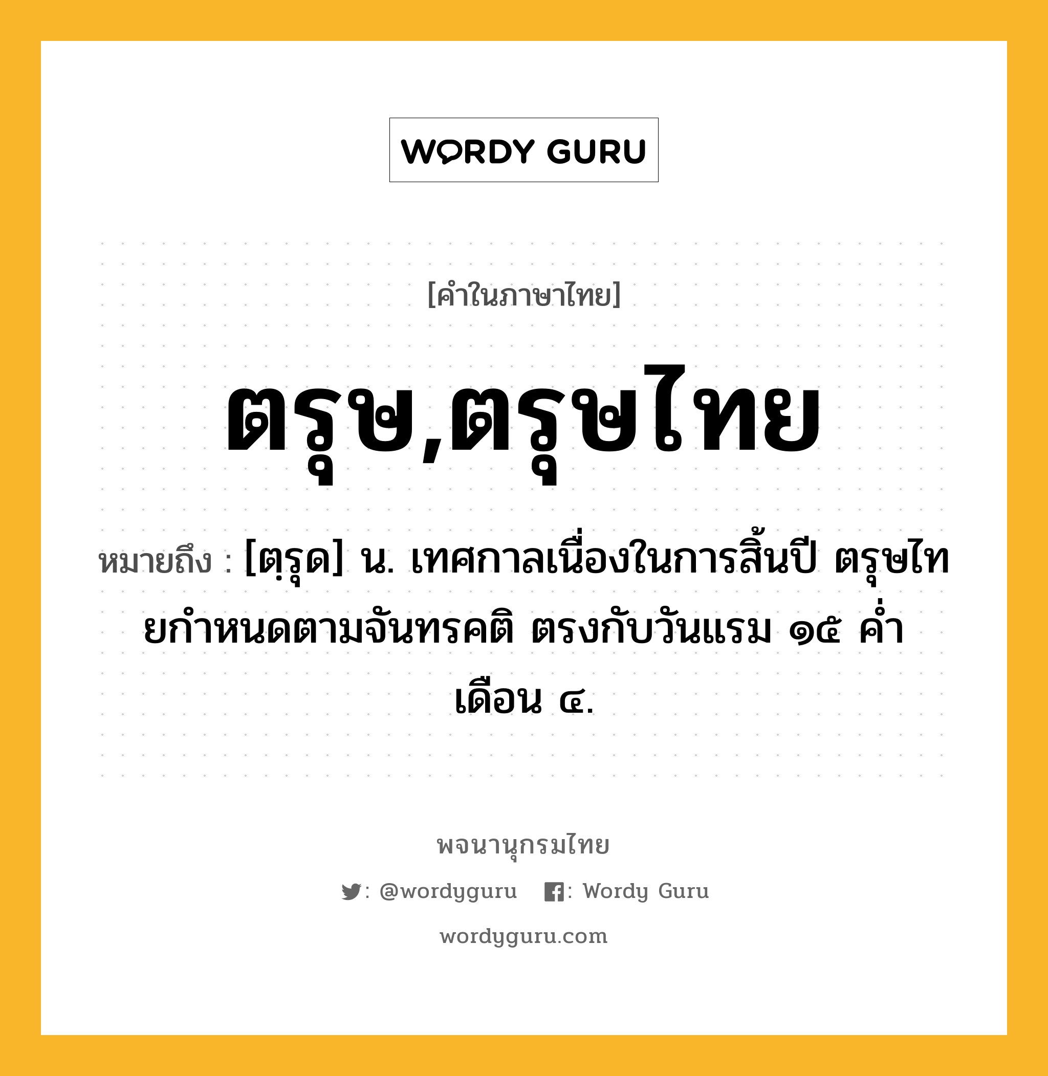 ตรุษ,ตรุษไทย หมายถึงอะไร?, คำในภาษาไทย ตรุษ,ตรุษไทย หมายถึง [ตฺรุด] น. เทศกาลเนื่องในการสิ้นปี ตรุษไทยกําหนดตามจันทรคติ ตรงกับวันแรม ๑๕ คํ่า เดือน ๔.