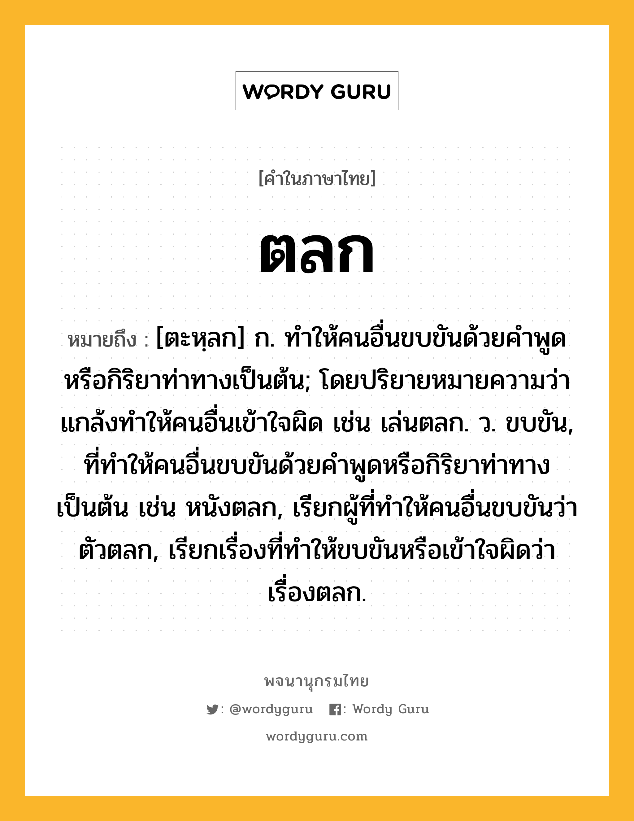 ตลก หมายถึงอะไร?, คำในภาษาไทย ตลก หมายถึง [ตะหฺลก] ก. ทําให้คนอื่นขบขันด้วยคําพูดหรือกิริยาท่าทางเป็นต้น; โดยปริยายหมายความว่า แกล้งทําให้คนอื่นเข้าใจผิด เช่น เล่นตลก. ว. ขบขัน, ที่ทําให้คนอื่นขบขันด้วยคําพูดหรือกิริยาท่าทางเป็นต้น เช่น หนังตลก, เรียกผู้ที่ทําให้คนอื่นขบขันว่า ตัวตลก, เรียกเรื่องที่ทําให้ขบขันหรือเข้าใจผิดว่า เรื่องตลก.