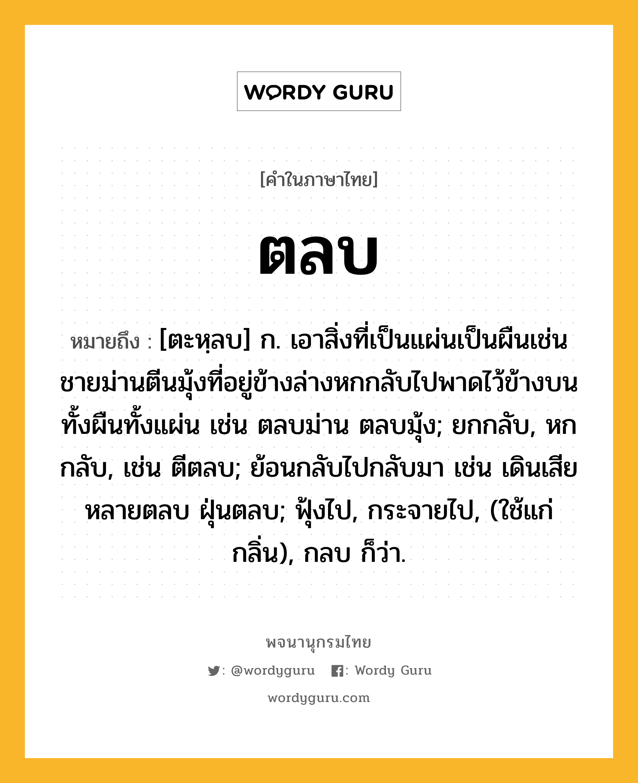 ตลบ หมายถึงอะไร?, คำในภาษาไทย ตลบ หมายถึง [ตะหฺลบ] ก. เอาสิ่งที่เป็นแผ่นเป็นผืนเช่นชายม่านตีนมุ้งที่อยู่ข้างล่างหกกลับไปพาดไว้ข้างบนทั้งผืนทั้งแผ่น เช่น ตลบม่าน ตลบมุ้ง; ยกกลับ, หกกลับ, เช่น ตีตลบ; ย้อนกลับไปกลับมา เช่น เดินเสียหลายตลบ ฝุ่นตลบ; ฟุ้งไป, กระจายไป, (ใช้แก่กลิ่น), กลบ ก็ว่า.