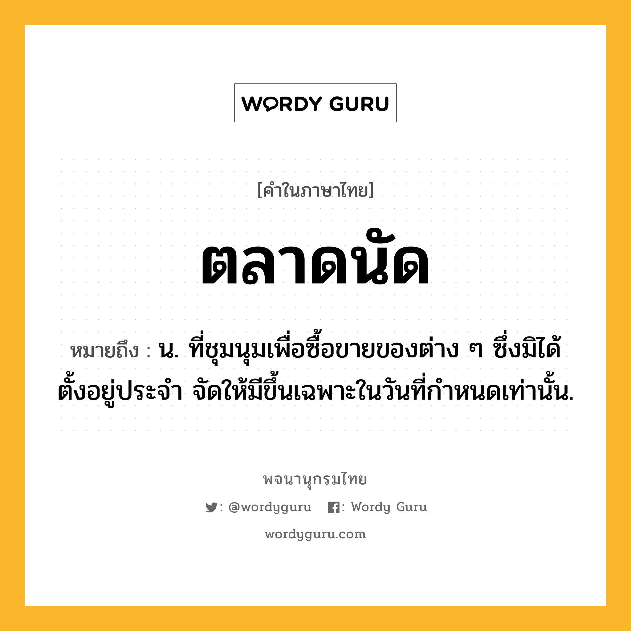 ตลาดนัด ความหมาย หมายถึงอะไร?, คำในภาษาไทย ตลาดนัด หมายถึง น. ที่ชุมนุมเพื่อซื้อขายของต่าง ๆ ซึ่งมิได้ตั้งอยู่ประจํา จัดให้มีขึ้นเฉพาะในวันที่กําหนดเท่านั้น.