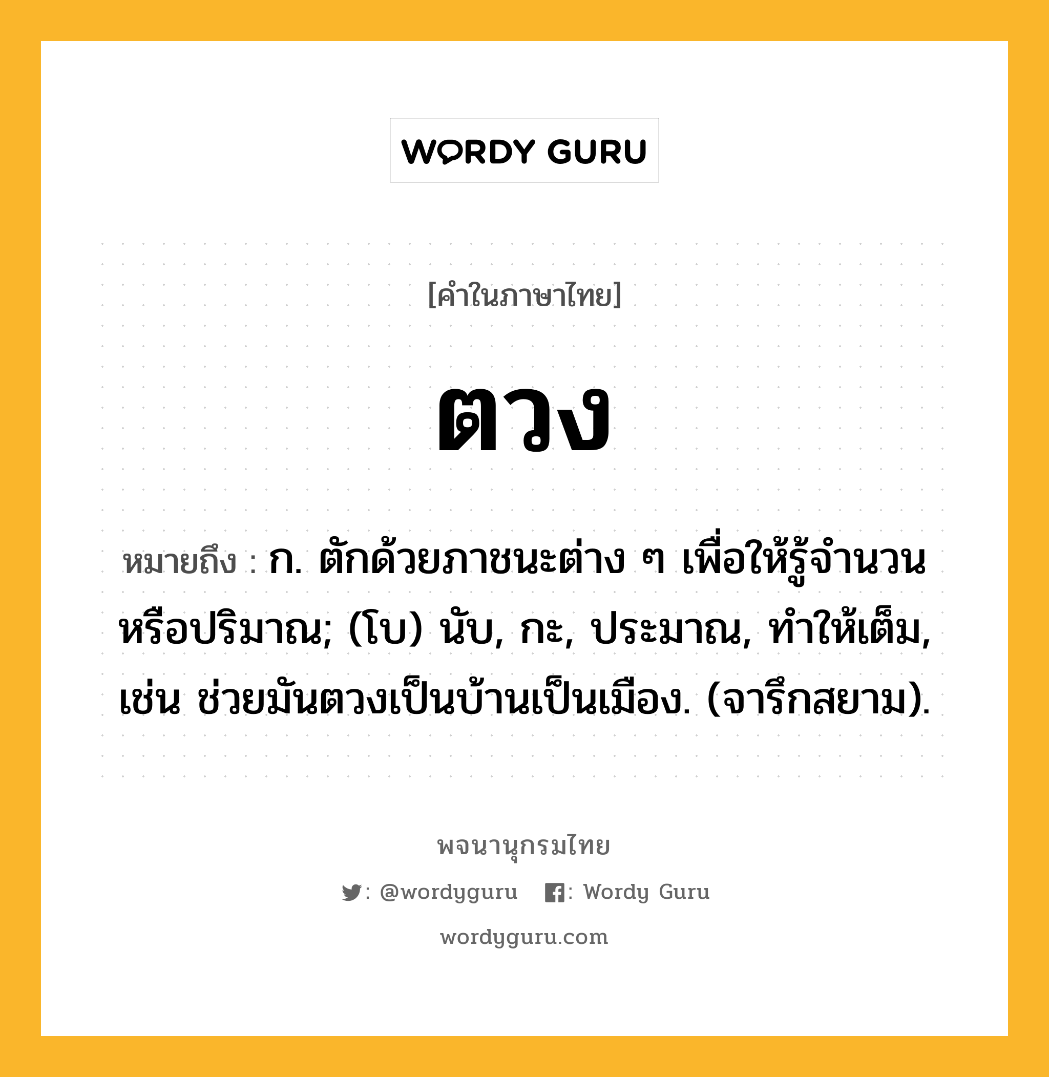 ตวง หมายถึงอะไร?, คำในภาษาไทย ตวง หมายถึง ก. ตักด้วยภาชนะต่าง ๆ เพื่อให้รู้จํานวนหรือปริมาณ; (โบ) นับ, กะ, ประมาณ, ทําให้เต็ม, เช่น ช่วยมันตวงเป็นบ้านเป็นเมือง. (จารึกสยาม).