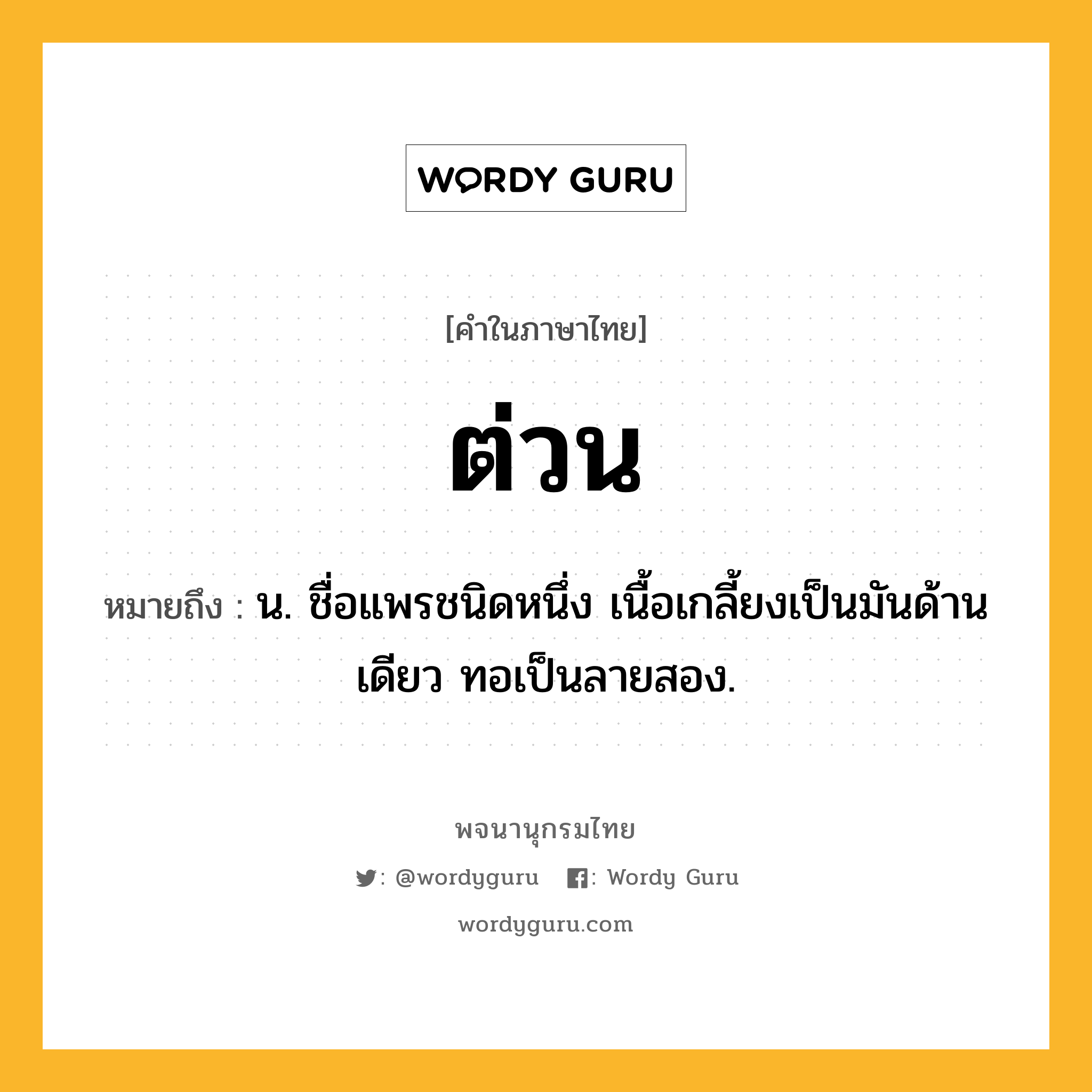 ต่วน หมายถึงอะไร?, คำในภาษาไทย ต่วน หมายถึง น. ชื่อแพรชนิดหนึ่ง เนื้อเกลี้ยงเป็นมันด้านเดียว ทอเป็นลายสอง.