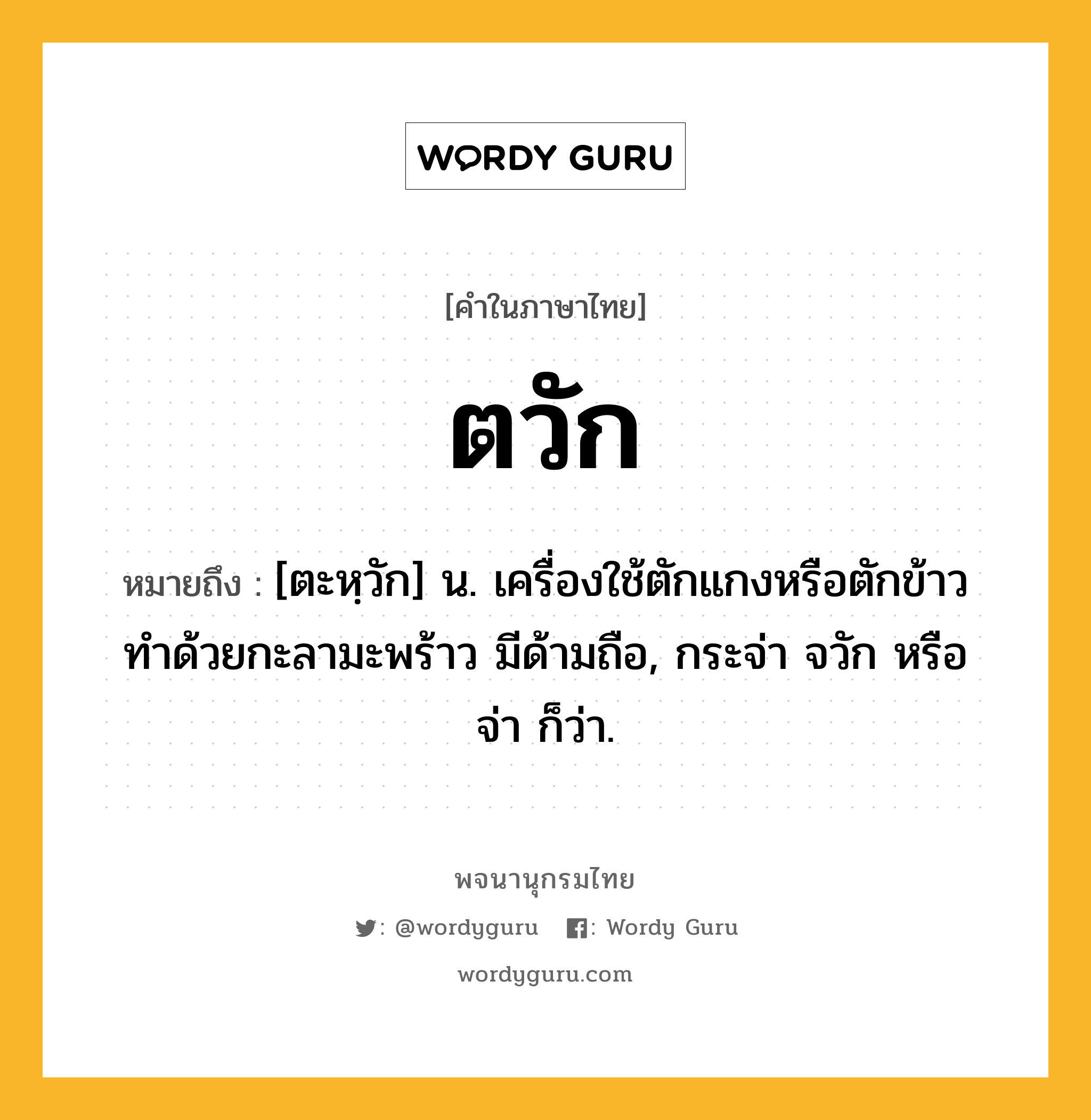 ตวัก ความหมาย หมายถึงอะไร?, คำในภาษาไทย ตวัก หมายถึง [ตะหฺวัก] น. เครื่องใช้ตักแกงหรือตักข้าว ทําด้วยกะลามะพร้าว มีด้ามถือ, กระจ่า จวัก หรือ จ่า ก็ว่า.