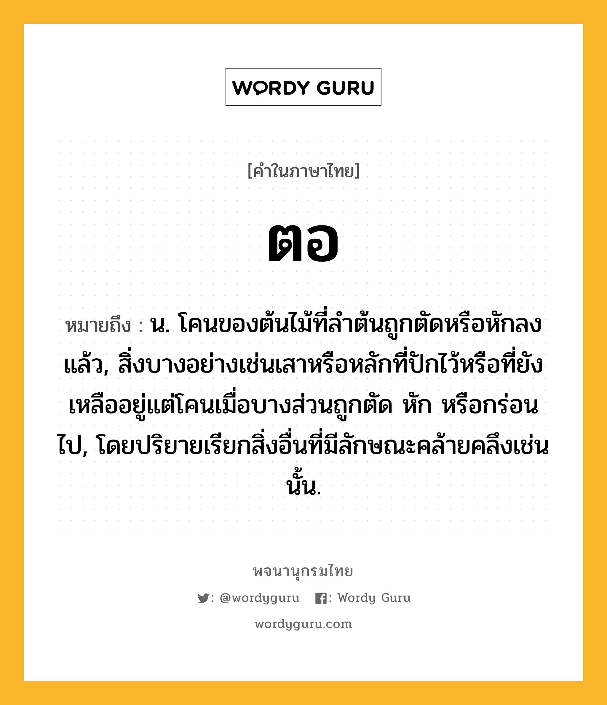 ตอ หมายถึงอะไร?, คำในภาษาไทย ตอ หมายถึง น. โคนของต้นไม้ที่ลําต้นถูกตัดหรือหักลงแล้ว, สิ่งบางอย่างเช่นเสาหรือหลักที่ปักไว้หรือที่ยังเหลืออยู่แต่โคนเมื่อบางส่วนถูกตัด หัก หรือกร่อนไป, โดยปริยายเรียกสิ่งอื่นที่มีลักษณะคล้ายคลึงเช่นนั้น.