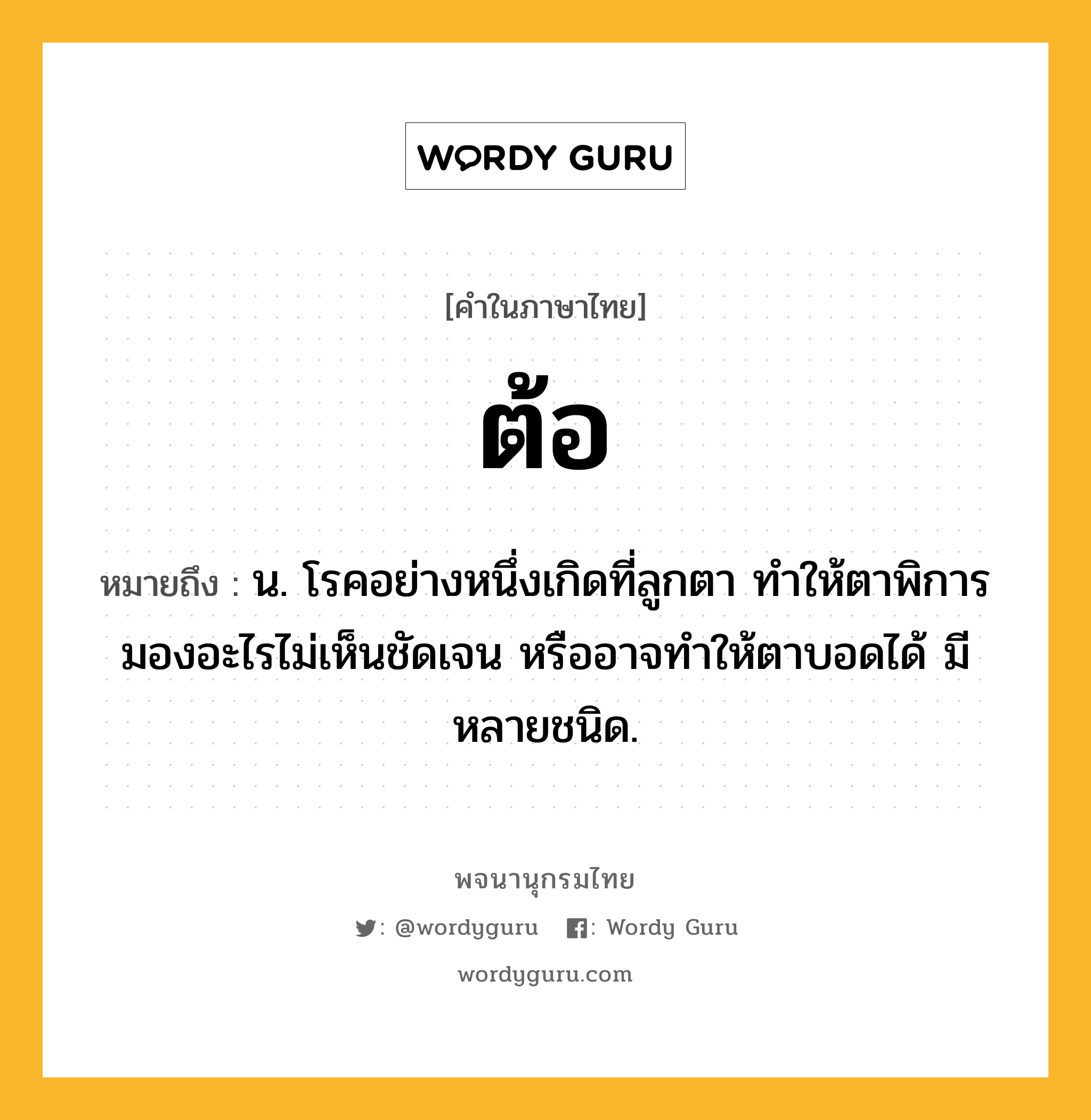 ต้อ หมายถึงอะไร?, คำในภาษาไทย ต้อ หมายถึง น. โรคอย่างหนึ่งเกิดที่ลูกตา ทําให้ตาพิการมองอะไรไม่เห็นชัดเจน หรืออาจทําให้ตาบอดได้ มีหลายชนิด.