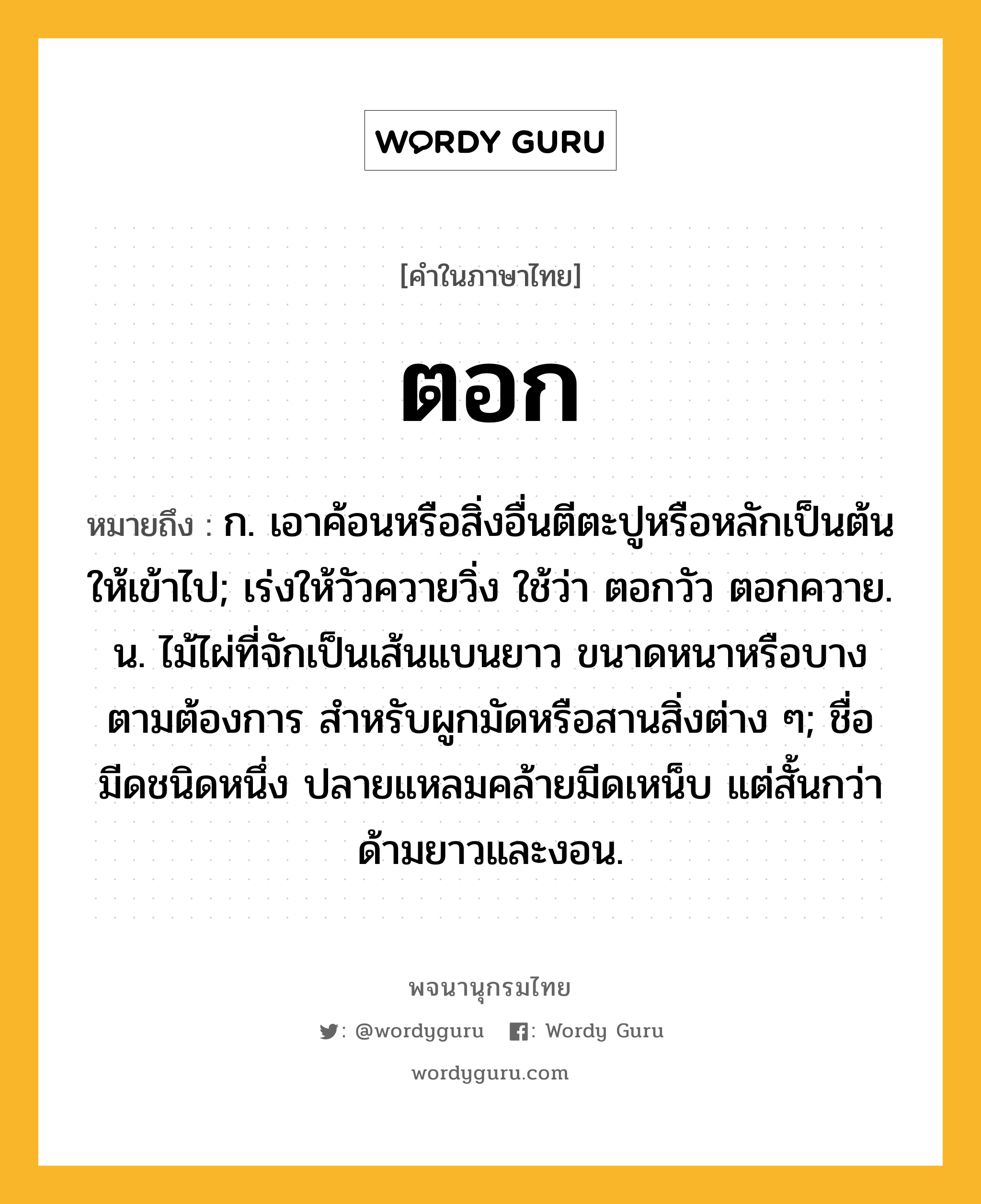 ตอก หมายถึงอะไร?, คำในภาษาไทย ตอก หมายถึง ก. เอาค้อนหรือสิ่งอื่นตีตะปูหรือหลักเป็นต้นให้เข้าไป; เร่งให้วัวควายวิ่ง ใช้ว่า ตอกวัว ตอกควาย. น. ไม้ไผ่ที่จักเป็นเส้นแบนยาว ขนาดหนาหรือบางตามต้องการ สําหรับผูกมัดหรือสานสิ่งต่าง ๆ; ชื่อมีดชนิดหนึ่ง ปลายแหลมคล้ายมีดเหน็บ แต่สั้นกว่า ด้ามยาวและงอน.