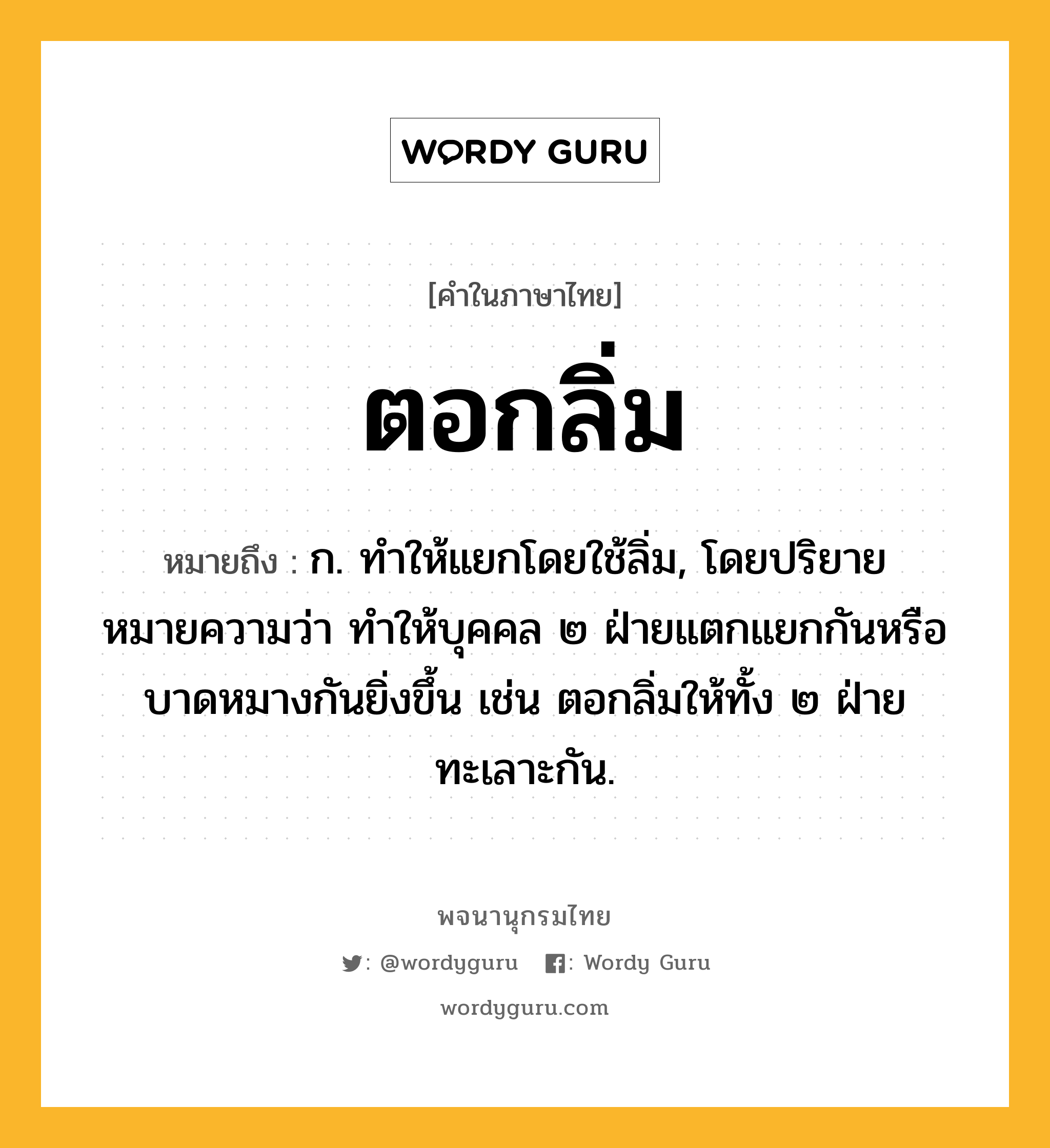 ตอกลิ่ม หมายถึงอะไร?, คำในภาษาไทย ตอกลิ่ม หมายถึง ก. ทำให้แยกโดยใช้ลิ่ม, โดยปริยายหมายความว่า ทำให้บุคคล ๒ ฝ่ายแตกแยกกันหรือบาดหมางกันยิ่งขึ้น เช่น ตอกลิ่มให้ทั้ง ๒ ฝ่ายทะเลาะกัน.