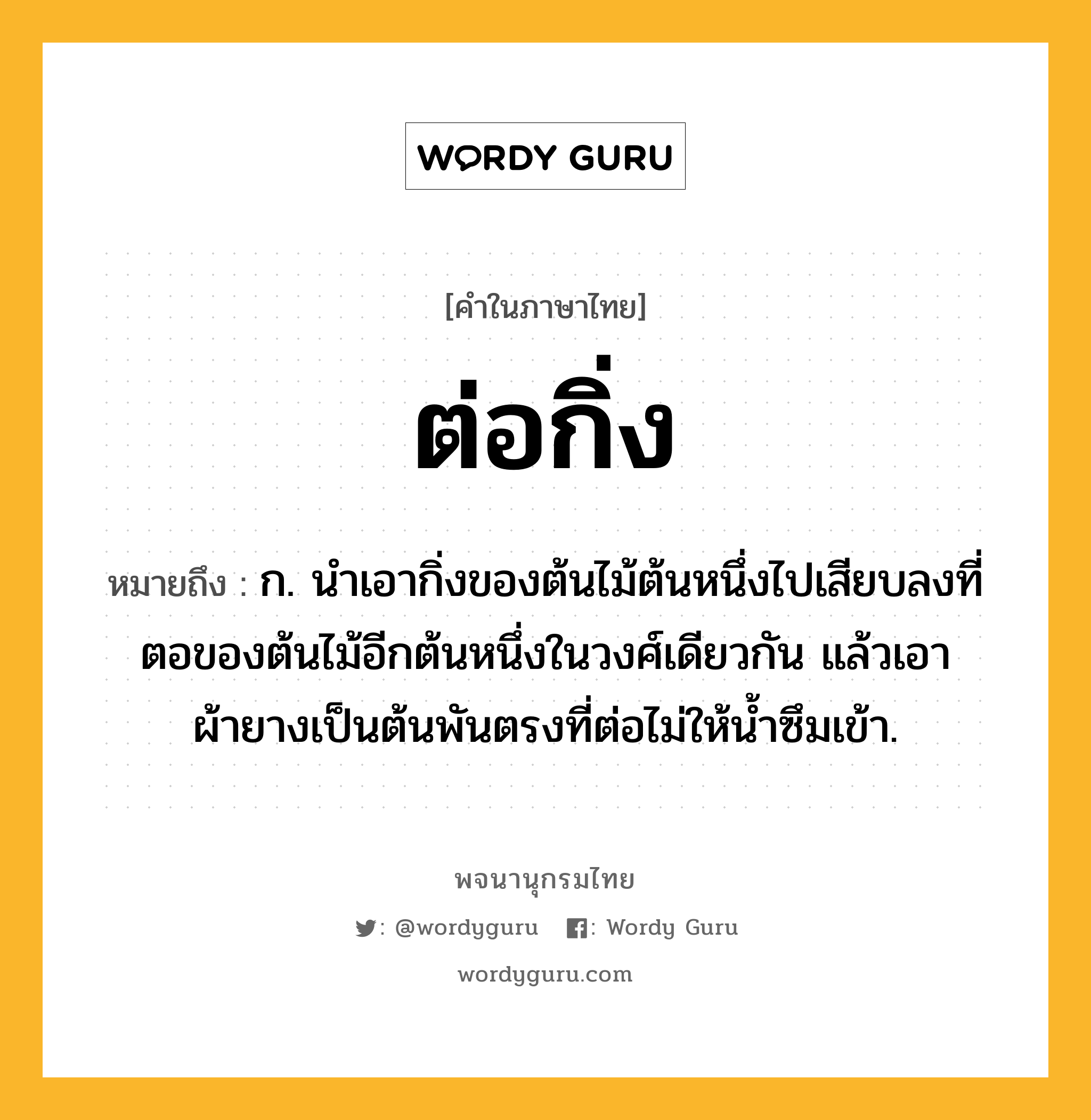 ต่อกิ่ง หมายถึงอะไร?, คำในภาษาไทย ต่อกิ่ง หมายถึง ก. นําเอากิ่งของต้นไม้ต้นหนึ่งไปเสียบลงที่ตอของต้นไม้อีกต้นหนึ่งในวงศ์เดียวกัน แล้วเอาผ้ายางเป็นต้นพันตรงที่ต่อไม่ให้นํ้าซึมเข้า.