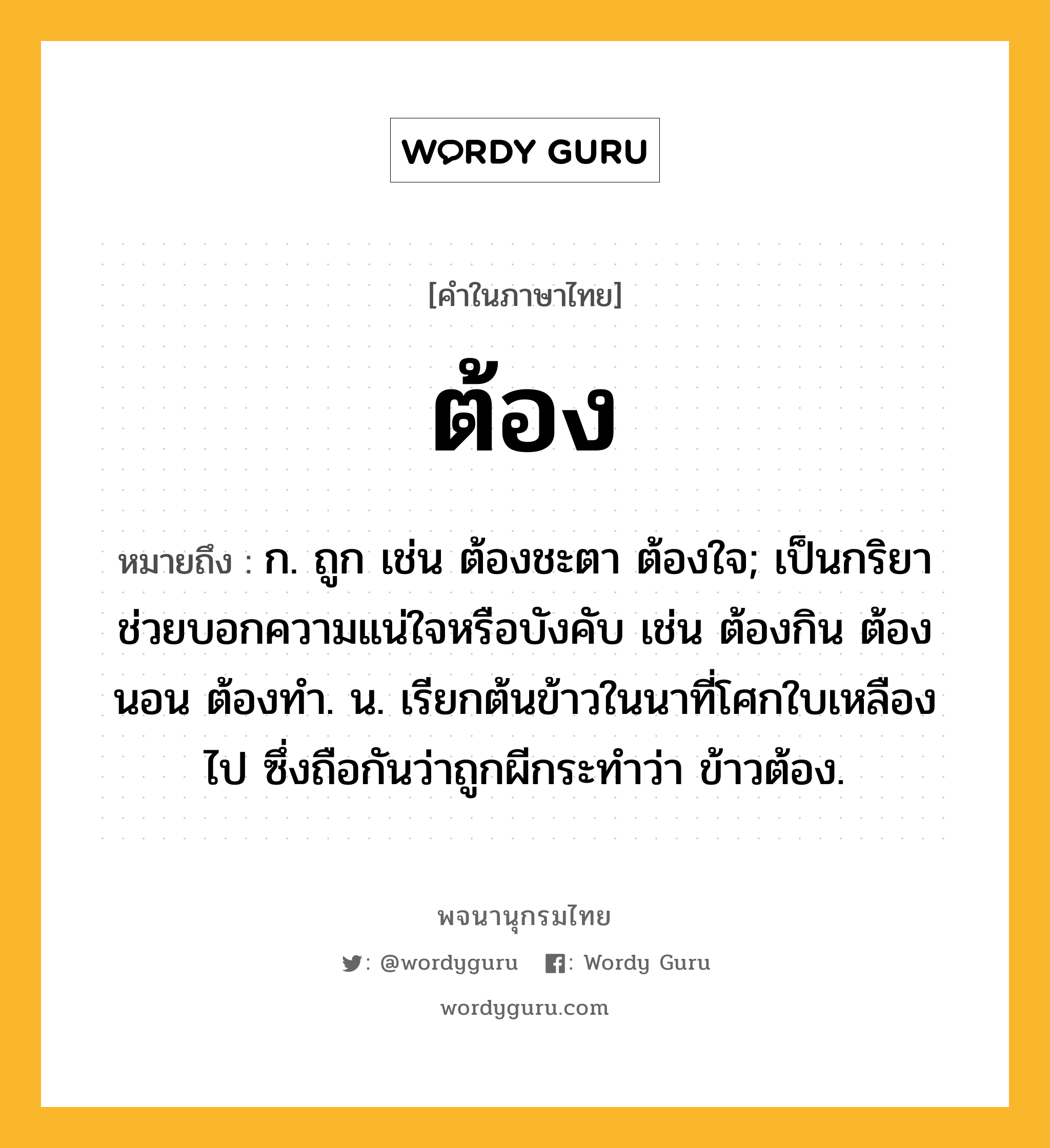 ต้อง หมายถึงอะไร?, คำในภาษาไทย ต้อง หมายถึง ก. ถูก เช่น ต้องชะตา ต้องใจ; เป็นกริยาช่วยบอกความแน่ใจหรือบังคับ เช่น ต้องกิน ต้องนอน ต้องทํา. น. เรียกต้นข้าวในนาที่โศกใบเหลืองไป ซึ่งถือกันว่าถูกผีกระทําว่า ข้าวต้อง.