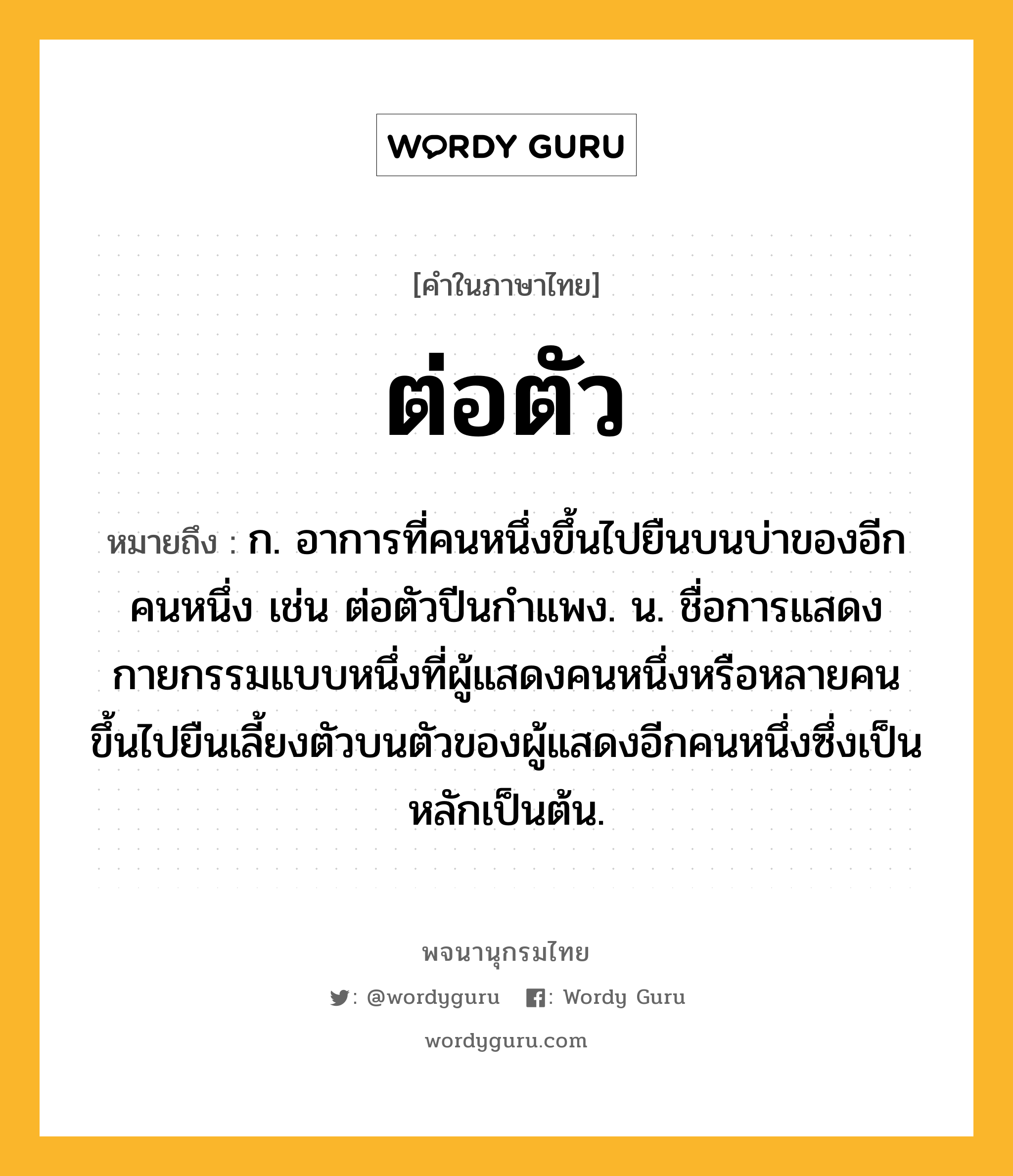 ต่อตัว หมายถึงอะไร?, คำในภาษาไทย ต่อตัว หมายถึง ก. อาการที่คนหนึ่งขึ้นไปยืนบนบ่าของอีกคนหนึ่ง เช่น ต่อตัวปีนกำแพง. น. ชื่อการแสดงกายกรรมแบบหนึ่งที่ผู้แสดงคนหนึ่งหรือหลายคนขึ้นไปยืนเลี้ยงตัวบนตัวของผู้แสดงอีกคนหนึ่งซึ่งเป็นหลักเป็นต้น.