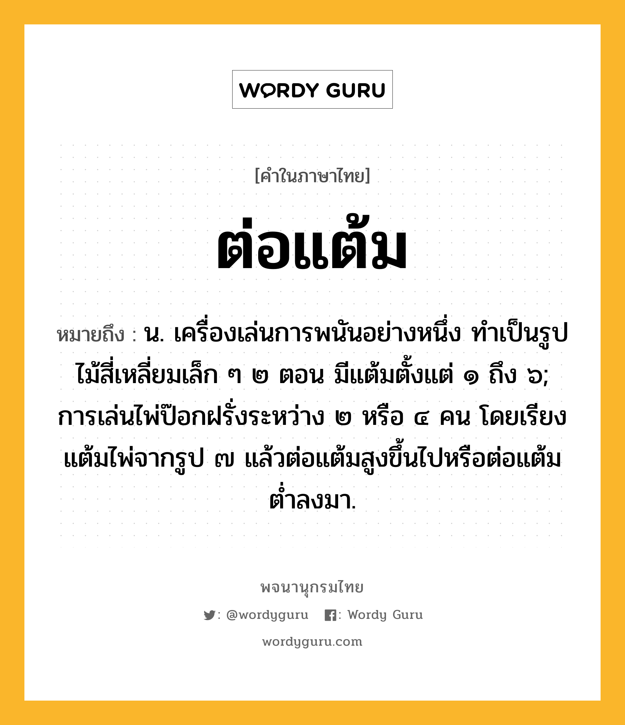 ต่อแต้ม หมายถึงอะไร?, คำในภาษาไทย ต่อแต้ม หมายถึง น. เครื่องเล่นการพนันอย่างหนึ่ง ทําเป็นรูปไม้สี่เหลี่ยมเล็ก ๆ ๒ ตอน มีแต้มตั้งแต่ ๑ ถึง ๖; การเล่นไพ่ป๊อกฝรั่งระหว่าง ๒ หรือ ๔ คน โดยเรียงแต้มไพ่จากรูป ๗ แล้วต่อแต้มสูงขึ้นไปหรือต่อแต้มตํ่าลงมา.