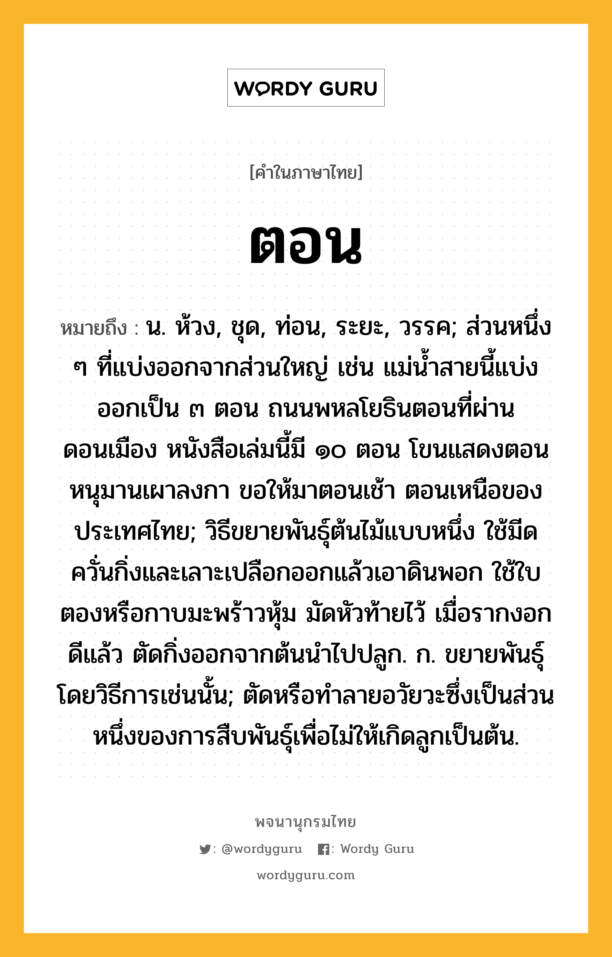 ตอน หมายถึงอะไร?, คำในภาษาไทย ตอน หมายถึง น. ห้วง, ชุด, ท่อน, ระยะ, วรรค; ส่วนหนึ่ง ๆ ที่แบ่งออกจากส่วนใหญ่ เช่น แม่นํ้าสายนี้แบ่งออกเป็น ๓ ตอน ถนนพหลโยธินตอนที่ผ่านดอนเมือง หนังสือเล่มนี้มี ๑๐ ตอน โขนแสดงตอนหนุมานเผาลงกา ขอให้มาตอนเช้า ตอนเหนือของประเทศไทย; วิธีขยายพันธุ์ต้นไม้แบบหนึ่ง ใช้มีดควั่นกิ่งและเลาะเปลือกออกแล้วเอาดินพอก ใช้ใบตองหรือกาบมะพร้าวหุ้ม มัดหัวท้ายไว้ เมื่อรากงอกดีแล้ว ตัดกิ่งออกจากต้นนำไปปลูก. ก. ขยายพันธุ์โดยวิธีการเช่นนั้น; ตัดหรือทําลายอวัยวะซึ่งเป็นส่วนหนึ่งของการสืบพันธุ์เพื่อไม่ให้เกิดลูกเป็นต้น.