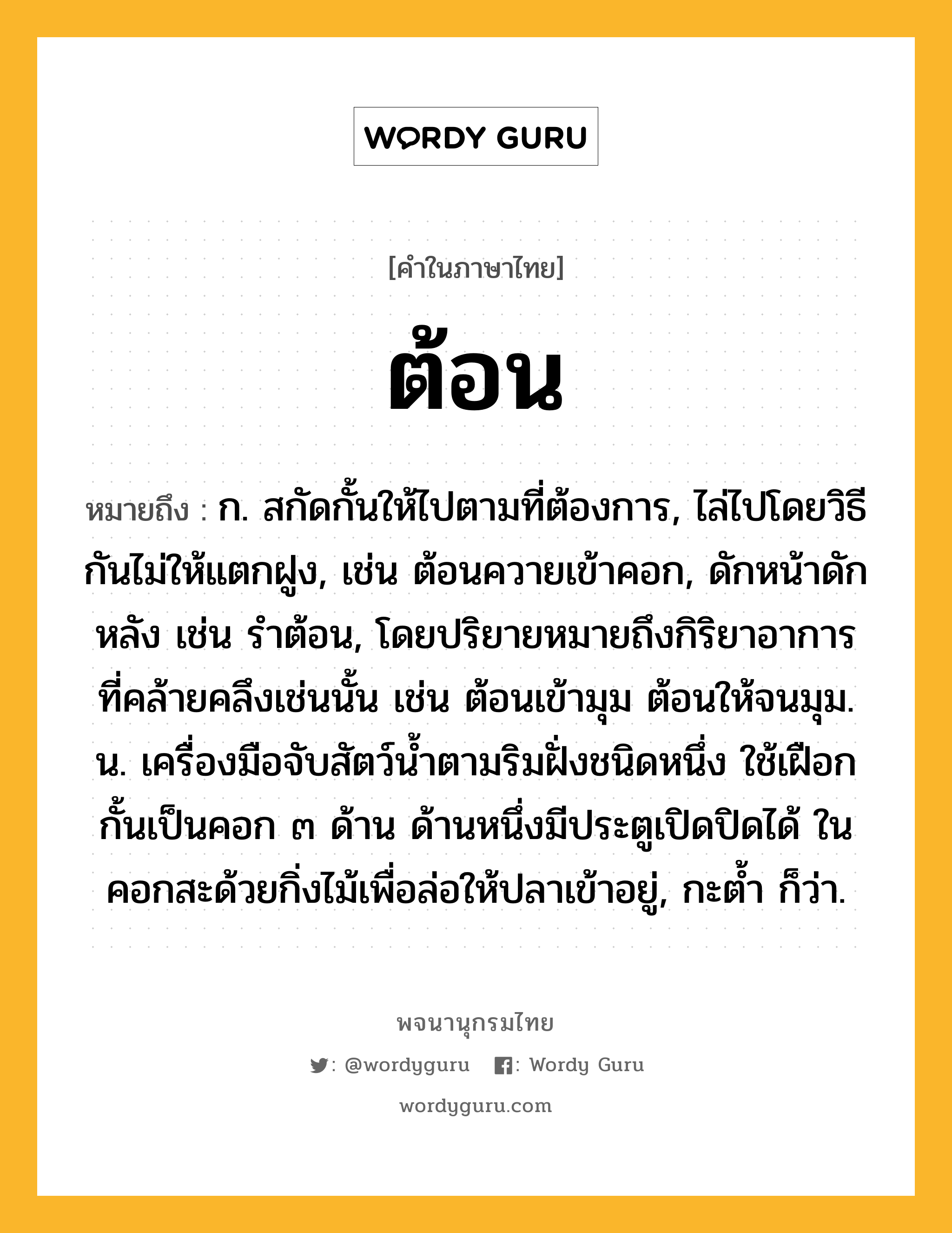 ต้อน หมายถึงอะไร?, คำในภาษาไทย ต้อน หมายถึง ก. สกัดกั้นให้ไปตามที่ต้องการ, ไล่ไปโดยวิธีกันไม่ให้แตกฝูง, เช่น ต้อนควายเข้าคอก, ดักหน้าดักหลัง เช่น รําต้อน, โดยปริยายหมายถึงกิริยาอาการที่คล้ายคลึงเช่นนั้น เช่น ต้อนเข้ามุม ต้อนให้จนมุม. น. เครื่องมือจับสัตว์นํ้าตามริมฝั่งชนิดหนึ่ง ใช้เฝือกกั้นเป็นคอก ๓ ด้าน ด้านหนึ่งมีประตูเปิดปิดได้ ในคอกสะด้วยกิ่งไม้เพื่อล่อให้ปลาเข้าอยู่, กะตํ้า ก็ว่า.