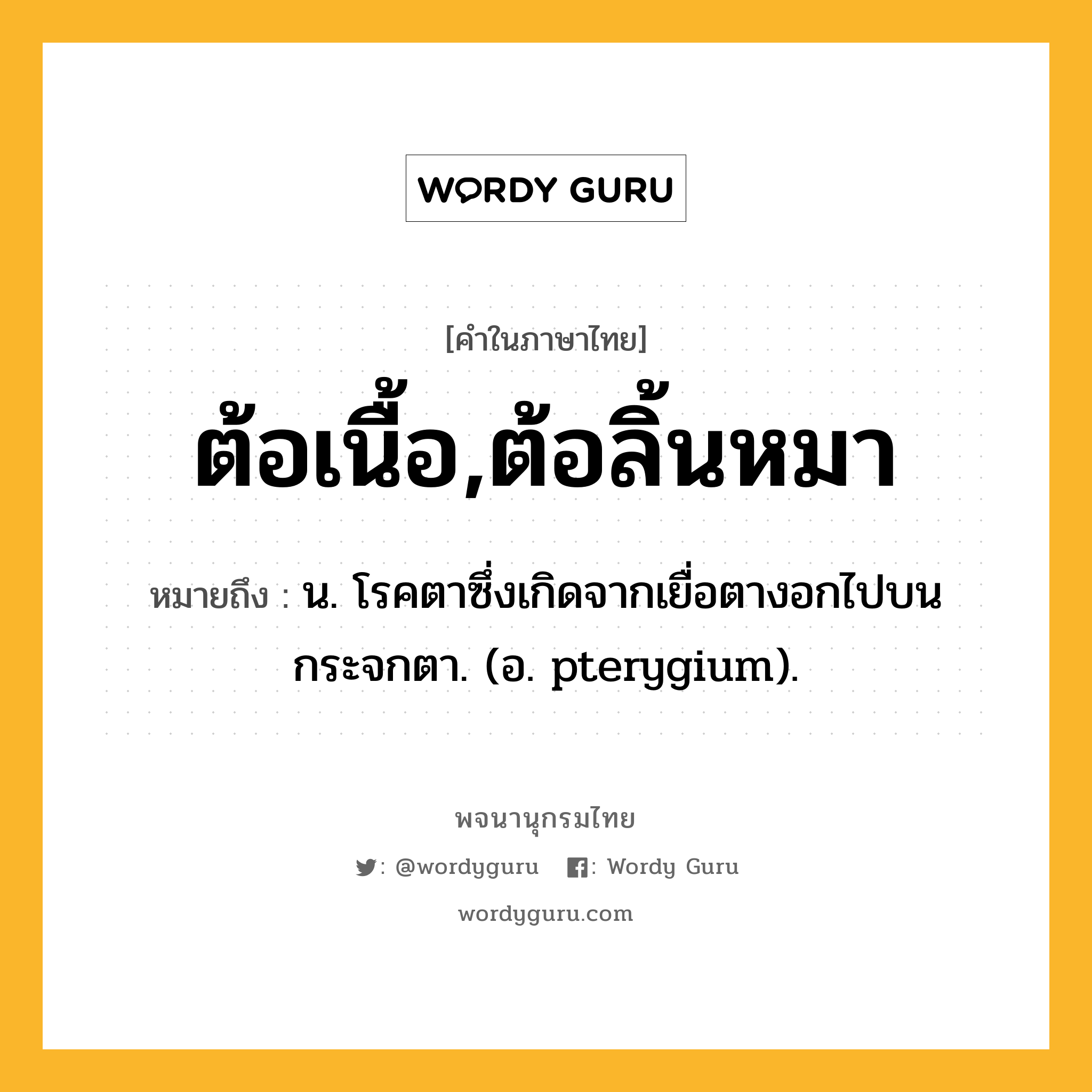 ต้อเนื้อ,ต้อลิ้นหมา หมายถึงอะไร?, คำในภาษาไทย ต้อเนื้อ,ต้อลิ้นหมา หมายถึง น. โรคตาซึ่งเกิดจากเยื่อตางอกไปบนกระจกตา. (อ. pterygium).