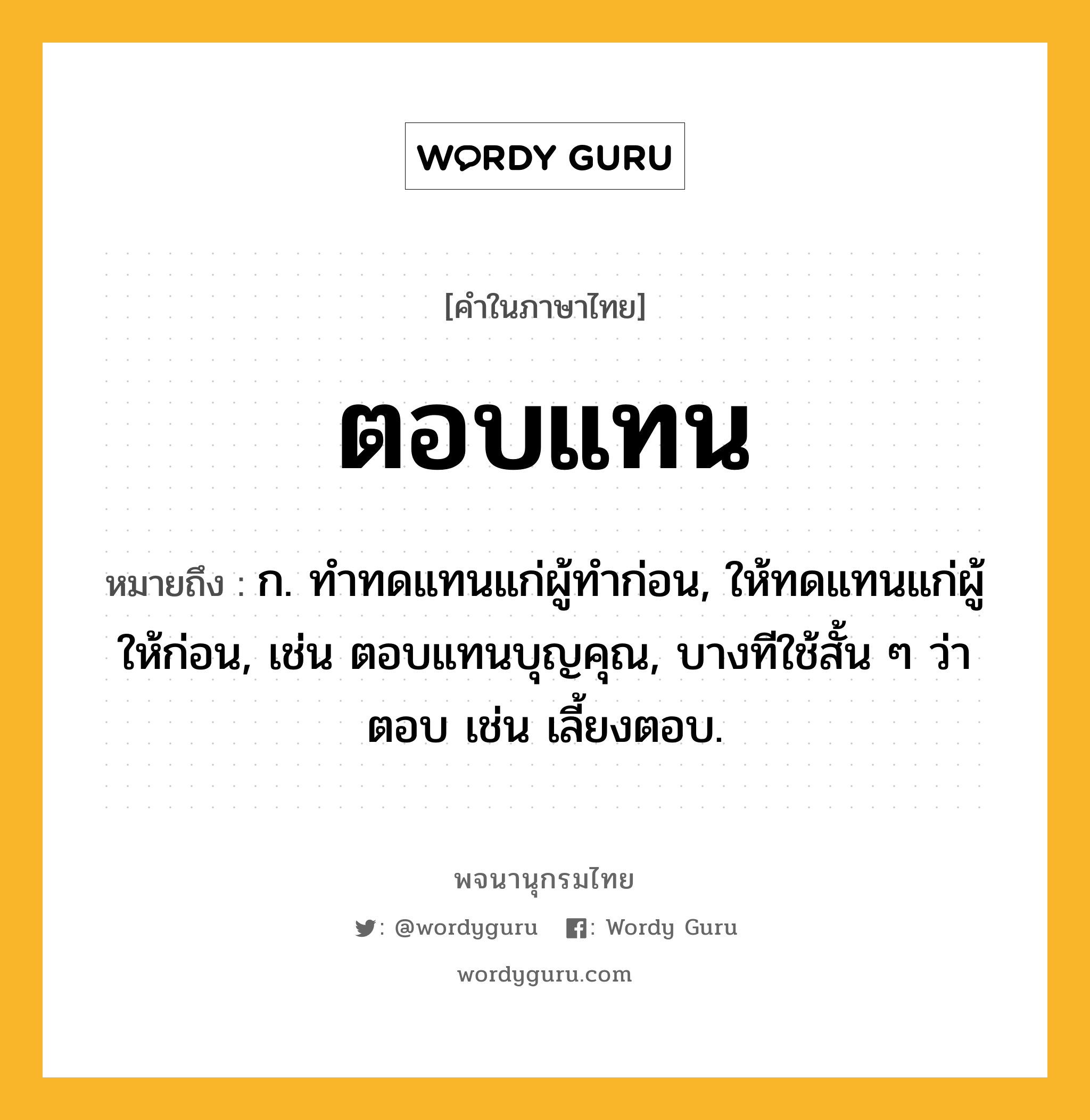 ตอบแทน หมายถึงอะไร?, คำในภาษาไทย ตอบแทน หมายถึง ก. ทําทดแทนแก่ผู้ทําก่อน, ให้ทดแทนแก่ผู้ให้ก่อน, เช่น ตอบแทนบุญคุณ, บางทีใช้สั้น ๆ ว่า ตอบ เช่น เลี้ยงตอบ.