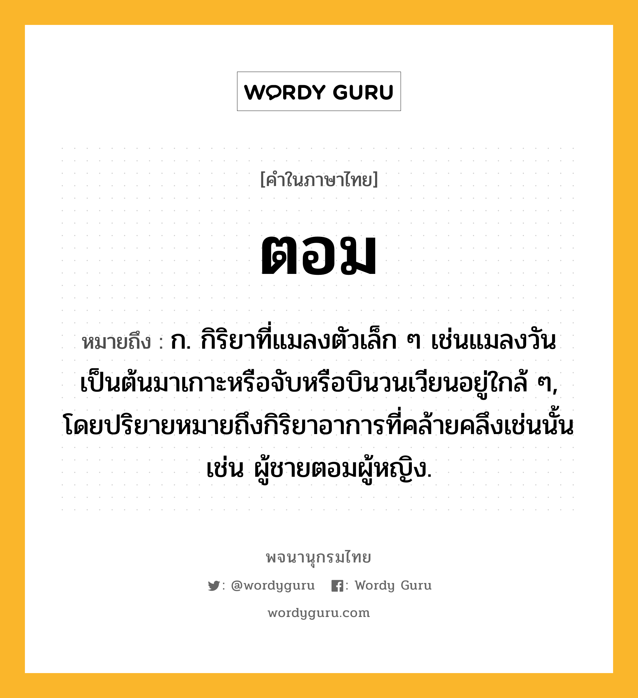 ตอม หมายถึงอะไร?, คำในภาษาไทย ตอม หมายถึง ก. กิริยาที่แมลงตัวเล็ก ๆ เช่นแมลงวันเป็นต้นมาเกาะหรือจับหรือบินวนเวียนอยู่ใกล้ ๆ, โดยปริยายหมายถึงกิริยาอาการที่คล้ายคลึงเช่นนั้น เช่น ผู้ชายตอมผู้หญิง.